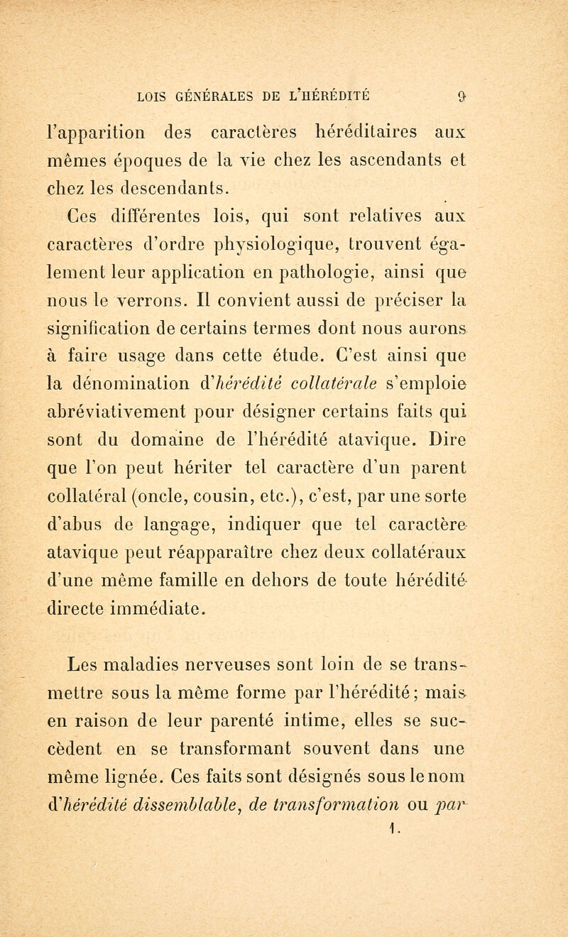 l'apparition des caractères héréditaires aux mêmes époques de la vie chez les ascendants et chez les descendants. Ces différentes lois, qui sont relatives aux caractères d'ordre physiologique, trouvent éga- lement leur application en pathologie, ainsi que nous le verrons. Il convient aussi de préciser la signification de certains termes dont nous aurons à faire usage dans cette étude. C'est ainsi que la dénomination d'hérédité collatérale s'emploie abréviativement pour désigner certains faits qui sont du domaine de l'hérédité atavique. Dire que l'on peut hériter tel caractère d'un parent collatéral (oncle, cousin, etc.), c'est, par une sorte d'abus de langage, indiquer que tel caractère atavique peut réapparaître chez deux collatéraux d'une même famille en dehors de toute hérédité directe immédiate. Les maladies nerveuses sont loin de se trans- mettre sous la même forme par l'hérédité; mais en raison de leur parenté intime, elles se suc- cèdent en se transformant souvent dans une même lignée. Ces faits sont désignés sous le nom R hérédité dissemblable, de transformation ou par