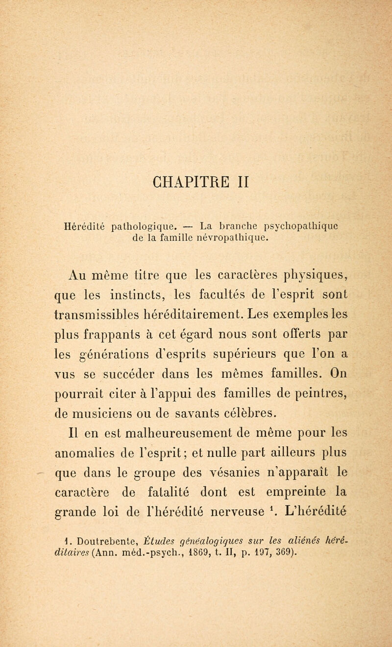 Hérédité pathologique. — La branche psychopathiquc de la famille névropathique. Au même titre que les caractères physiques, que les instincts, les facultés de l'esprit sont transmissibles héréditairement. Les exemples les plus frappants à cet égard nous sont offerts par les générations d'esprits supérieurs que l'on a vus se succéder dans les mêmes familles. On pourrait citer à l'appui des familles de peintres, de musiciens ou de savants célèbres. Il en est malheureusement de même pour les anomalies de l'esprit ; et nulle part ailleurs plus que dans le groupe des vésanies n'apparaît le caractère de fatalité dont est empreinte la grande loi de l'hérédité nerveuse \ L'hérédité 1. Doutrebente, Études généalogiques sur les aliénés héré- ditaires (Ann. méd.-psych., 1869, t. II, p. 197, 369).