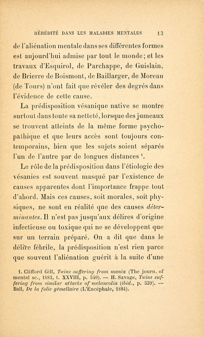 de l'aliénation mentale clans ses différentes formes est aujourd'hui admise par tout le monde; et les travaux d'Esquirol, de Parchappe, de Guislain, de Brierre de Boismont, de Baillarger, de Moreau (de Tours) n'ont fait que révéler des degrés dans l'évidence de cette cause. La prédisposition vésanique native se montre surtout dans toute sa netteté, lorsque des jumeaux se trouvent atteints de la même forme psycho- pathique et que leurs accès sont toujours con- temporains, bien que les sujets soient séparés l'un cle l'autre par de longues distances '. Le rôle de la prédisposition dans l'étiologie des vésanies est souvent masqué par l'existence de causes apparentes dont l'importance frappe tout d'abord. Mais ces causes, soit morales, soit phy- siques, ne sont en réalité que des causes déter- minantes,. Il n'est pas jusqu'aux délires d'origine infectieuse ou toxique qui ne se développent que sur un terrain préparé. On a dit que dans le délire fébrile, la prédisposition n'est rien parce que souvent l'aliénation guérit à la suite d'une 1. CliJTord Gill, Twins suffering from mania (The journ. of mental se., 1883, t. XXVIII, p. 540). — H. Savage, Twins suf- fering from similar attacks of melancolia (ibia1., p. 539). — Bail, De la folie gémellaire (L'Encéphale, 1884).