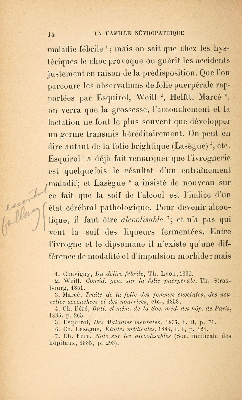 maladie fébrile ' ; mais on sait que chez les hys- tériques le choc provoque ou guérit les accidents justement en raison de la prédisposition. Que l'on parcoure les observations de folie puerpérale rap- portées par Esquirol, Weill 2, Helftt, Marcé % on verra que la grossesse, l'accouchement et la lactation ne font le plus souvent que développer un germe transmis héréditairement. On peut en dire autant de la folie brightique (Lasègue) \ etc. Esquirol3 a déjà fait remarquer que l'ivrognerie est quelquefois le résultat d'un entraînement ^maladif; et Lasègue G a insisté de nouveau sur ce fait que la soif de l'alcool est l'indice d'un f état cérébral pathologique. Pour devenir alcoo- I lique, il faut être alcoolisable 7; et n'a pas qui veut la soif des liqueurs fermentées. Entre Tivrogne et le dipsomane il n'existe qu'une dif- férence de modalité et d'impulsion morbide; mais 1. Chavigny, Du délire fébrile, Th. Lyon, 1892. 2. Weill, Consicl. gén. sur la folie puerpérale, Th. Stras- bourg, 1851. 3. Marcé, Traité de la folie des femmes enceintes, des nou- velles accouchées et des nourrices, etc., 1858. 4. Ch. Féré, Bull, et mém. de la Soc. méd. des hop. de Paris, 1885, p. 265. 5. Esquirol, Des Maladies mentales, 1837, t. II, p. 74. 6. Gh. Lasègue, Études médicales, 1884, t. T, p. 424. 7. Ch. Féré, Note sur les alcoolisaôles (Soc. médicale des hôpitaux, 1885, p. 293). w\