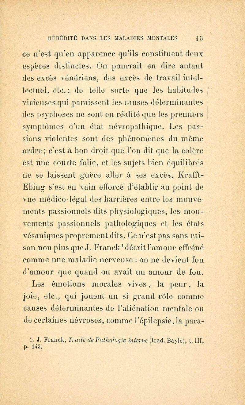 ce n'est qu'en apparence qu'ils constituent deux espèces distinctes. On pourrait en dire autant des excès vénériens, des excès de travail intel- lectuel, etc. ; de telle sorte que les habitudes ' vicieuses qui paraissent les causes déterminantes des psychoses ne sont en réalité que les premiers symptômes d'un état névropathique. Les pas- sions violentes sont des phénomènes du même ordre; c'est à bon droit que l'on dit que la colère est une courte folie, et les sujets bien équilibrés ne se laissent guère aller à ses excès. Krafft- Ebing s'est en vain efforcé d'établir au point de vue médico-légal des barrières entre les mouve- ments passionnels dits physiologiques, les mou- vements passionnels pathologiques et les états vésaniques proprement dits. Ce n'est pas sans rai- son non plus que J. Franck1 décrit l'amour effréné comme une maladie nerveuse : on ne devient fou d'amour que quand on avait un amour de fou. Les émotions morales vives, la peur, la joie, etc., qui jouent un si grand rôle comme causes déterminantes de l'aliénation mentale ou de certaines névroses, comme l'épilepsie, la para- 1. J. Franck, Traité de Pathologie interne (trad. Bayle), t. III, p. 143.