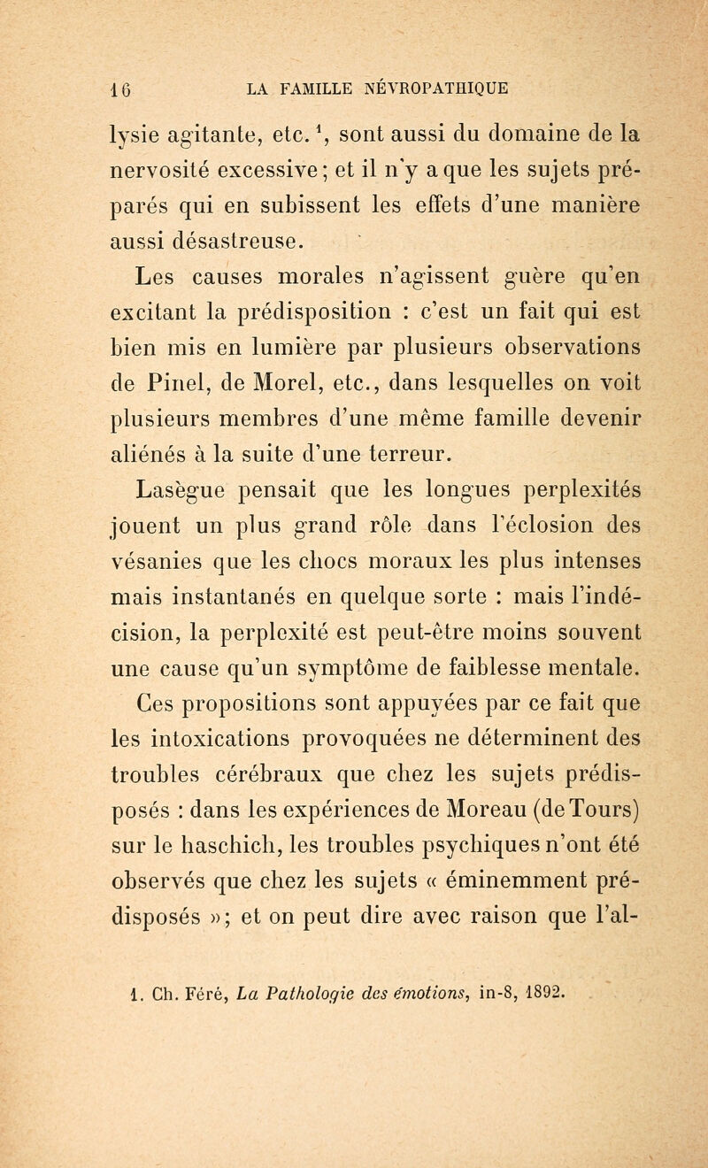 lysie agitante, etc. *, sont aussi du domaine de la nervosité excessive; et il n'y a que les sujets pré- parés qui en subissent les effets d'une manière aussi désastreuse. Les causes morales n'agissent guère qu'en excitant la prédisposition : c'est un fait qui est bien mis en lumière par plusieurs observations de Pinel, de Morel, etc., dans lesquelles on voit plusieurs membres d'une même famille devenir aliénés à la suite d'une terreur. Lasègue pensait que les longues perplexités jouent un plus grand rôle dans Téclosion des vésanies que les chocs moraux les plus intenses mais instantanés en quelque sorte : mais l'indé- cision, la perplexité est peut-être moins souvent une cause qu'un symptôme de faiblesse mentale. Ces propositions sont appuyées par ce fait que les intoxications provoquées ne déterminent des troubles cérébraux que chez les sujets prédis- posés : dans les expériences de Moreau (de Tours) sur le haschich, les troubles psychiques n'ont été observés que chez les sujets « éminemment pré- disposés » ; et on peut dire avec raison que l'at- 1. Ch. Féré, La Pathologie des émotions, in-8, 1892.