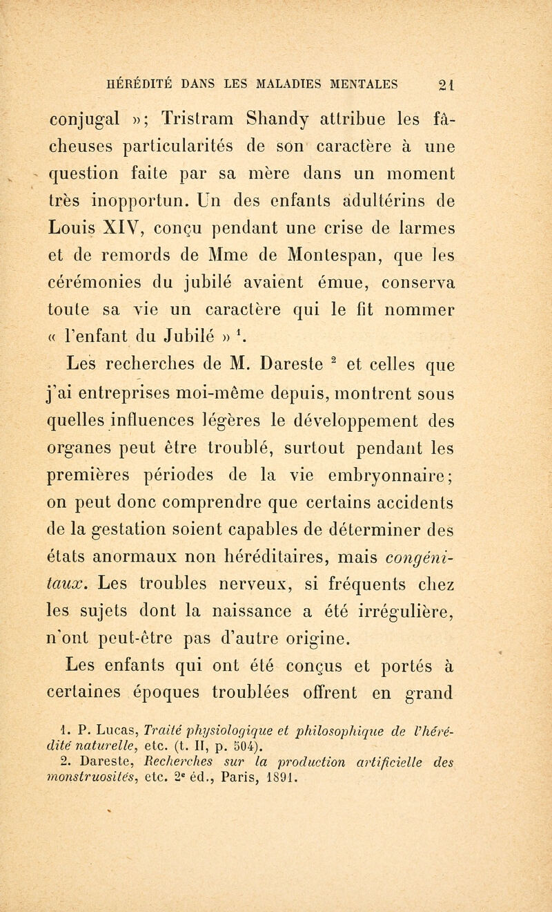 conjugal »; Tristram Shandy attribue les fâ- cheuses particularités de son caractère à une question faite par sa mère dans un moment très inopportun. Un des enfants adultérins de Louis XIV, conçu pendant une crise de larmes et de remords de Mme de Montespan, que les cérémonies du jubilé avaient émue, conserva toute sa vie un caractère qui le fit nommer « l'enfant du Jubilé » -. Les recherches de M. Dareste 2 et celles que j'ai entreprises moi-même depuis, montrent sous quelles influences légères le développement des organes peut être troublé, surtout pendant les premières périodes de la vie embryonnaire; on peut donc comprendre que certains accidents de la gestation soient capables de déterminer des états anormaux non héréditaires, mais congéni- taux. Les troubles nerveux, si fréquents chez les sujets dont la naissance a été irrégulière, n'ont peut-être pas d'autre origine. Les enfants qui ont été conçus et portés à certaines époques troublées offrent en grand 1. P. Lucas, Traité physiologique et philosophique de l'héré- dité' naturelle, etc. (t. II, p. 504). 2. Dareste, Recherches sur la production artificielle des monstruosités, etc. 2e éd., Paris, 1891.