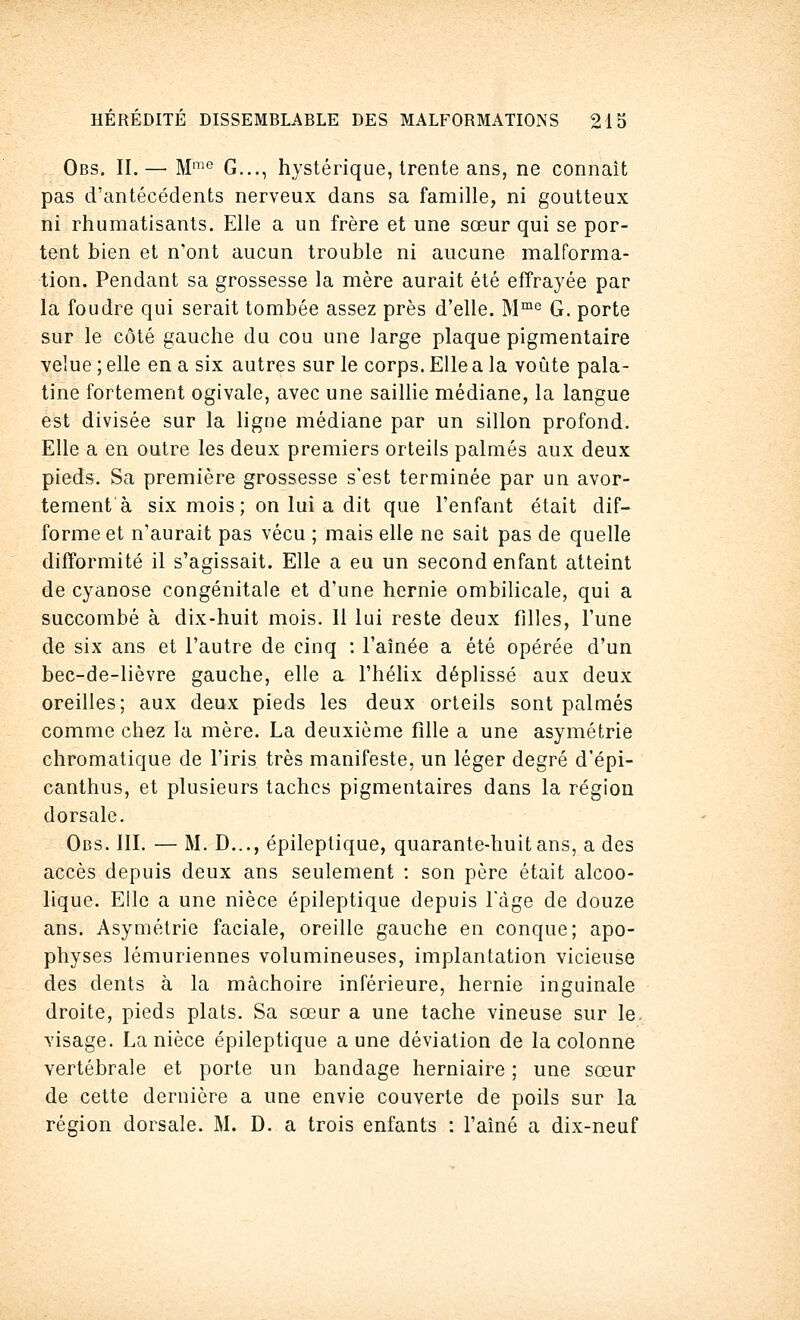 Obs. II.—■ Mme G..., hystérique, trente ans, ne connaît pas d'antécédents nerveux dans sa famille, ni goutteux ni rhumatisants. Elle a un frère et une sœur qui se por- tent bien et n'ont aucun trouble ni aucune malforma- tion. Pendant sa grossesse la mère aurait été effrayée par la foudre qui serait tombée assez près d'elle. Mme G. porte sur le côté gauche du cou une large plaque pigmentaire velue ; elle en a six autres sur le corps. Elle a la voûte pala- tine fortement ogivale, avec une saillie médiane, la langue est divisée sur la ligne médiane par un sillon profond. Elle a en outre les deux premiers orteils palmés aux deux pieds. Sa première grossesse s'est terminée par un avor- tement à six mois; on lui a dit que l'enfant était dif- forme et n'aurait pas vécu ; mais elle ne sait pas de quelle difformité il s'agissait. Elle a eu un second enfant atteint de cyanose congénitale et d'une hernie ombilicale, qui a succombé à dix-huit mois. Il lui reste deux filles, l'une de six ans et l'autre de cinq : l'aînée a été opérée d'un bec-de-lièvre gauche, elle a l'hélix déplissé aux deux oreilles; aux deux pieds les deux orteils sont palmés comme chez la mère. La deuxième fille a une asymétrie chromatique de l'iris très manifeste, un léger degré d'épi- canthus, et plusieurs taches pigmentaires dans la région dorsale. Obs. III. — M. D..., épileptique, quarante-huit ans, a des accès depuis deux ans seulement : son père était alcoo- lique. Elle a une nièce épileptique depuis l'âge de douze ans. Asymétrie faciale, oreille gauche en conque; apo- physes lémuriennes volumineuses, implantation vicieuse des dents à la mâchoire inférieure, hernie inguinale droite, pieds plats. Sa sœur a une tache vineuse sur le. visage. La nièce épileptique a une déviation de la colonne vertébrale et porte un bandage herniaire ; une sœur de cette dernière a une envie couverte de poils sur la région dorsale. M. D. a trois enfants : l'aîné a dix-neuf