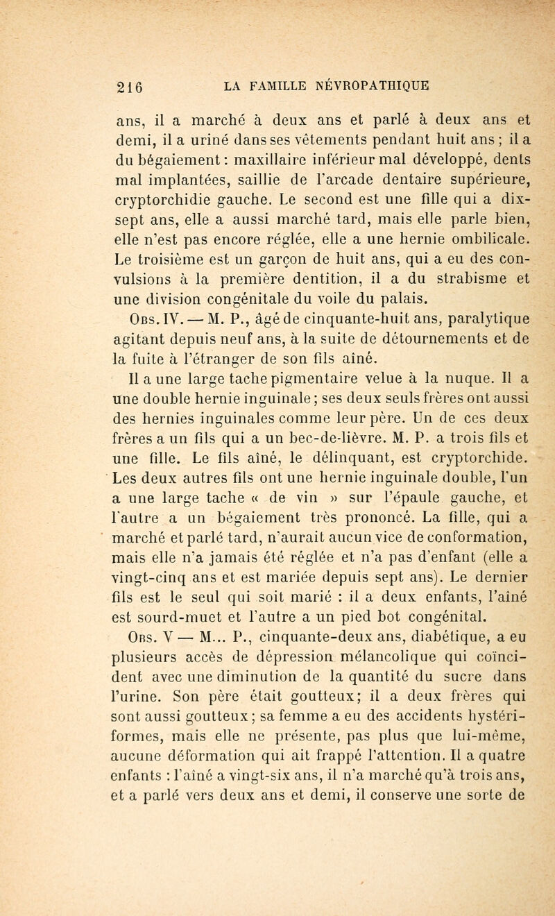 ans, il a marché à deux ans et parlé à deux ans et demi, il a uriné dans ses vêtements pendant huit ans ; il a du bégaiement : maxillaire inférieur mal développé, dents mal implantées, saillie de l'arcade dentaire supérieure, cryptorchidie gauche. Le second est une fille qui a dix- sept ans, elle a aussi marché tard, mais elle parle bien, elle n'est pas encore réglée, elle a une hernie ombilicale. Le troisième est un garçon de huit ans, qui a eu des con- vulsions à la première dentition, il a du strabisme et une division congénitale du voile du palais. Obs.IV. — M. P., âgé de cinquante-huit ans, paralytique agitant depuis neuf ans, à la suite de détournements et de la fuite à l'étranger de son fils aîné. Il a une large tache pigmentaire velue à la nuque. Il a une double hernie inguinale ; ses deux seuls frères ont aussi des hernies inguinales comme leur père. Un de ces deux frères a un fils qui a un bec-de-lièvre. M. P. a trois fils et une fille. Le fils aîné, le délinquant, est cryptorchide. Les deux autres fils ont une hernie inguinale double, l'un a une large tache « de vin » sur l'épaule gauche, et l'autre a un bégaiement très prononcé. La fille, qui a marché et parlé tard, n'aurait aucun vice de conformation, mais elle n'a jamais été réglée et n'a pas d'enfant (elle a vingt-cinq ans et est mariée depuis sept ans). Le dernier fils est le seul qui soit marié : il a deux enfants, l'aîné est sourd-muet et l'autre a un pied bot congénital. Obs. V — M... P., cinquante-deux ans, diabétique, a eu plusieurs accès de dépression mélancolique qui coïnci- dent avec une diminution de la quantité du sucre dans l'urine. Son père était goutteux; il a deux frères qui sont aussi goutteux ; sa femme a eu des accidents hystéri- formes, mais elle ne présente, pas plus que lui-même, aucune déformation qui ait frappé l'attention. Il a quatre enfants : l'aîné a vingt-six ans, il n'a marché qu'à trois ans, et a parlé vers deux ans et demi, il conserve une sorte de