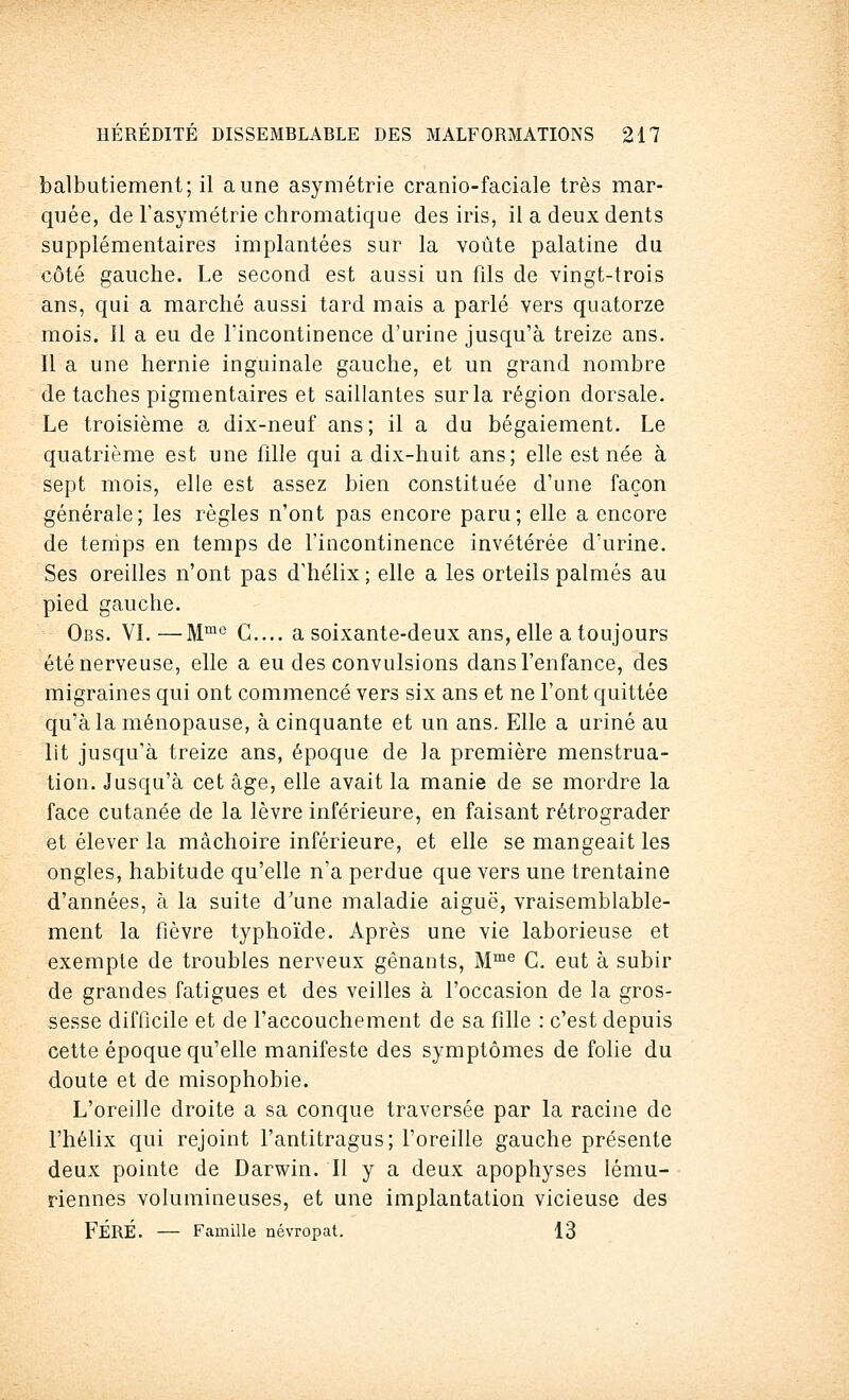 balbutiement; il aune asymétrie cranio-faciale très mar- quée, de l'asymétrie chromatique des iris, il a deux dents supplémentaires implantées sur la voûte palatine du côté gauche. Le second est aussi un fils de vingt-trois ans, qui a marché aussi tard mais a parlé vers quatorze mois. Il a eu de l'incontinence d'urine jusqu'à treize ans. Il a une hernie inguinale gauche, et un grand nombre de taches pigmentaires et saillantes sur la région dorsale. Le troisième a dix-neuf ans; il a du bégaiement. Le quatrième est une fille qui a dix-huit ans; elle est née à sept mois, elle est assez bien constituée d'une façon générale; les règles n'ont pas encore paru; elle a encore de tenips en temps de l'incontinence invétérée d'urine. Ses oreilles n'ont pas d'hélix; elle a les orteils palmés au pied gauche. Obs. VI. —Mme G.... a soixante-deux ans, elle a toujours été nerveuse, elle a eu des convulsions dans l'enfance, des migraines qui ont commencé vers six ans et ne l'ont quittée qu'à la ménopause, à cinquante et un ans. Elle a uriné au lit jusqu'à treize ans, époque de la première menstrua- tion. Jusqu'à cet âge, elle avait la manie de se mordre la face cutanée de la lèvre inférieure, en faisant rétrograder et élever la mâchoire inférieure, et elle se mangeait les ongles, habitude qu'elle n'a perdue que vers une trentaine d'années, à la suite d'une maladie aiguë, vraisemblable- ment la fièvre typhoïde. Après une vie laborieuse et exempte de troubles nerveux gênants, Mme C. eut à subir de grandes fatigues et des veilles à l'occasion de la gros- sesse difficile et de l'accouchement de sa fille : c'est depuis cette époque qu'elle manifeste des symptômes de folie du doute et de misophobie. L'oreille droite a sa conque traversée par la racine de l'hélix qui rejoint l'antitragus; l'oreille gauche présente deux pointe de Darwin. Il y a deux apophyses lému- riennes volumineuses, et une implantation vicieuse des FÉRÉ. — Famille névropat. 13