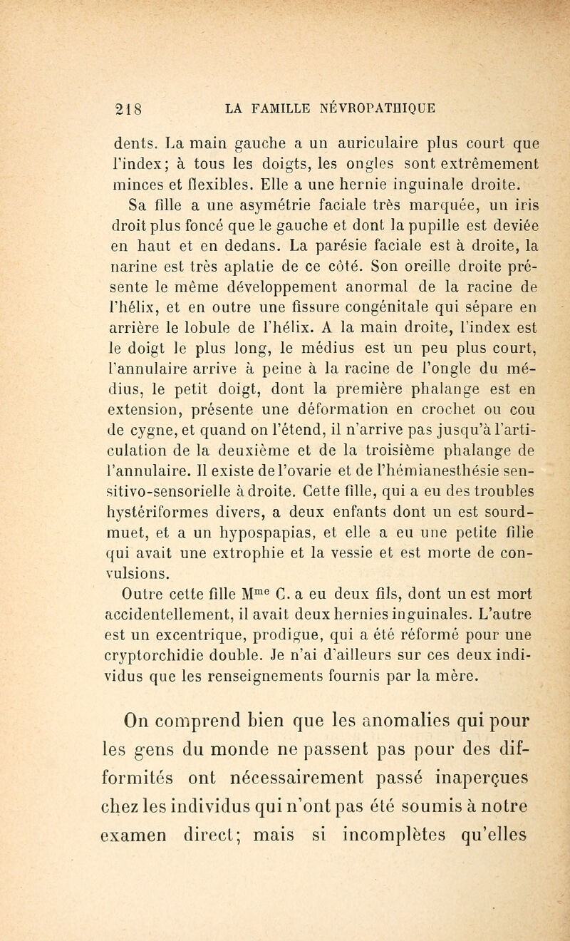 dents. La main gauche a un auriculaire plus court que l'index; à tous les doigts, les ongles sont extrêmement minces et flexibles. Elle a une hernie inguinale droite. Sa fille a une asymétrie faciale très marquée, un iris droit plus foncé que le gauche et dont la pupille est déviée en haut et en dedans. La parésie faciale est à droite, la narine est très aplatie de ce côté. Son oreille droite pré- sente le même développement anormal de la racine de Fhélix, et en outre une tissure congénitale qui sépare en arrière le lobule de l'hélix. A la main droite, l'index est le doigt le plus long, le médius est un peu plus court, l'annulaire arrive à peine à la racine de l'ongle du mé- dius, le petit doigt, dont la première phalange est en extension, présente une déformation en crochet ou cou de cygne, et quand on l'étend, il n'arrive pas jusqu'à l'arti- culation de la deuxième et de la troisième phalange de l'annulaire. Il existe del'ovarie et de l'hémianesthésie sen- sitivo-sensorielle adroite. Cette fille, qui a eu des troubles hystériformes divers, a deux enfants dont un est sourd- muet, et a un hypospapias, et elle a eu une petite fille qui avait une extrophie et la vessie et est morte de con- vulsions. Outre cette fille Mme C. a eu deux fils, dont un est mort accidentellement, il avait deux hernies inguinales. L'autre est un excentrique, prodigue, qui a été réformé pour une cryptorchidie double. Je n'ai d'ailleurs sur ces deux indi- vidus que les renseignements fournis par la mère. On comprend bien que les anomalies qui pour les gens du monde ne passent pas pour des dif- formités ont nécessairement passé inaperçues chez les individus qui n'ont pas été soumis à notre examen direct; mais si incomplètes qu'elles