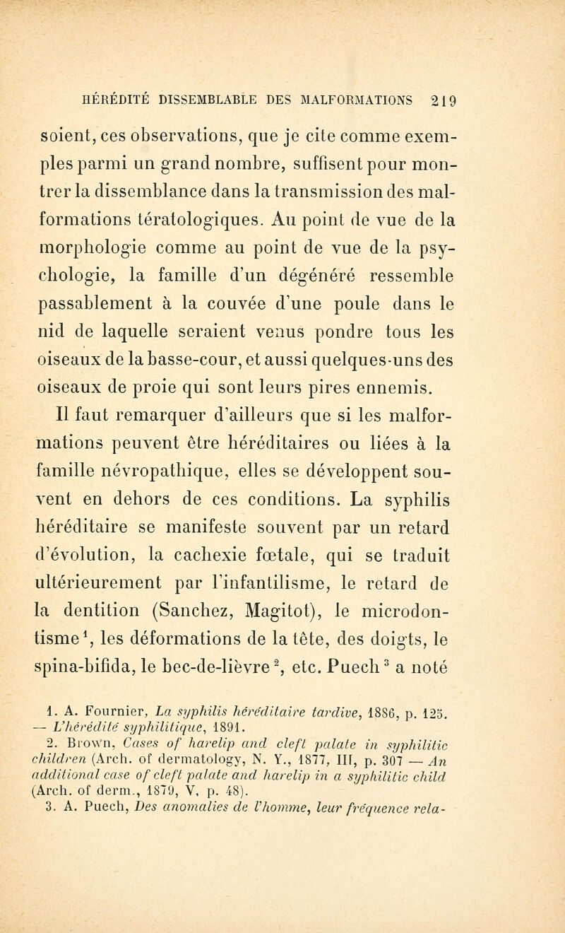soient, ces observations, que je cite comme exem- ples parmi un grand nombre, suffisent pour mon- trer la dissemblance dans la transmission des mal- formations tératologiques. Au point de vue de la morphologie comme au point de vue de la psy- chologie, la famille d'un dégénéré ressemble passablement à la couvée d'une poule dans le nid de laquelle seraient venus pondre tous les oiseaux de la basse-cour, et aussi quelques-uns des oiseaux de proie qui sont leurs pires ennemis. Il faut remarquer d'ailleurs que si les malfor- mations peuvent être héréditaires ou liées à la famille névropathique, elles se développent sou- vent en dehors de ces conditions. La syphilis héréditaire se manifeste souvent par un retard d'évolution, la cachexie fœtale, qui se traduit ultérieurement par l'infantilisme, le retard de la dentition (Sanchez, Magitot), le microdon- tisme1, les déformations de la tête, des doigts, le spina-bifida, le bec-de-lièvre2, etc. Puech3 a noté 1. A. Fournier, La syphilis héréditaire tardive, 1886, p. 125. — L'hérédité syphilitique, 1891. 2. Brown, Cases of harelip and cleft patate in syphilitic children (Arch. of dermatology, N. Y., 1877, III, p. 307 — An additional case of cleft patate and harelip in a syphilitic child (Arch. of derm., 1879, V, p. 48). 3. A. Puech, Des anomalies de Vhomme, leur fréquence rela-