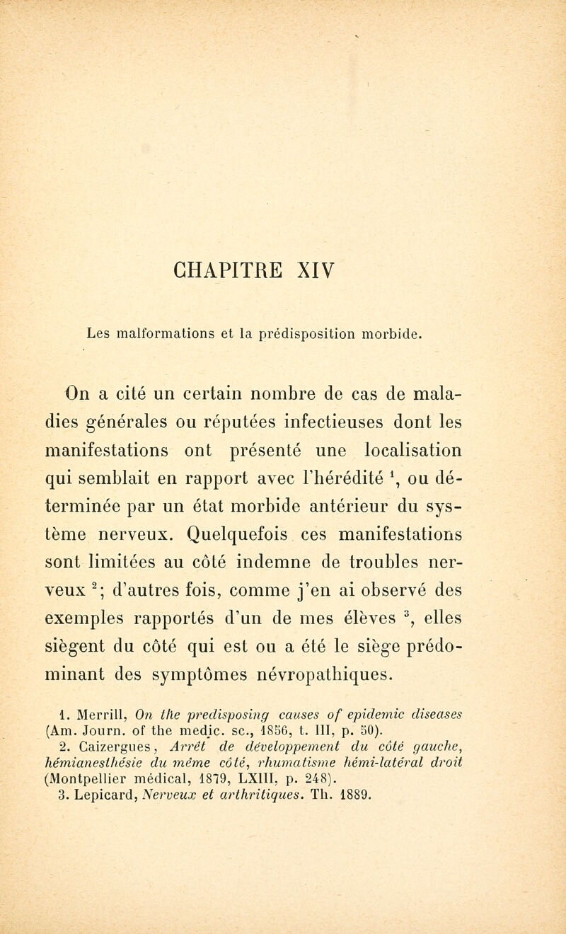 CHAPITRE XIV Les malformations et la prédisposition morbide. On a cité un certain nombre de cas de mala- dies générales ou réputées infectieuses dont les manifestations ont présenté une localisation qui semblait en rapport avec l'hérédité *, ou dé- terminée par un état morbide antérieur du sys- tème nerveux. Quelquefois ces manifestations sont limitées au côté indemne de troubles ner- veux 2; d'autres fois, comme j'en ai observé des exemples rapportés d'un de mes élèves 3, elles siègent du côté qui est ou a été le siège prédo- minant des symptômes névropathiques. 1. Merrill, On t/le predisposing causes of épidémie diseases (Am. Journ. of the medje. se., 1856, t. III, p. 50). 2. Caizergues, Arrêt de développement du côté gauche, hémianesthésie du même côté, rhumatisme hémi-latéral droit (Montpellier médical, 1819, LX1II, p. 248). 3. Lepicard, Nerveux et arthritiques. Th. 1889.