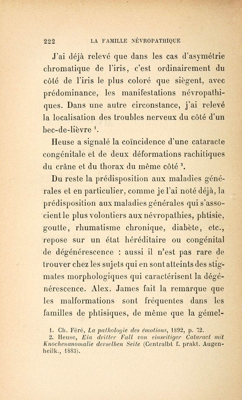 J'ai déjà relevé que dans les cas d'asymétrie chromatique de l'iris, c'est ordinairement du côté de l'iris le plus coloré que siègent, avec prédominance, les manifestations névropathi- ques. Dans une autre circonstance, j'ai relevé la localisation des troubles nerveux du côté d'un bec-de-lièvre *. Heuse a signalé la coïncidence d'une cataracte congénitale et de deux déformations rachitiques du crâne et du thorax du même côté 2. Du reste la prédisposition aux maladies géné- rales et en particulier, comme je l'ai noté déjà, la prédisposition aux maladies générales qui s'asso- cient le plus volontiers auxnévropathies, phtisie, goutte, rhumatisme chronique, diabète, etc., repose sur un état héréditaire ou congénital de dégénérescence : aussi il n'est pas rare de trouver chez les sujets qui en sont atteints des stig- mates morphologiques qui caractérisent la dégé- nérescence. Alex. James fait la remarque que les malformations sont fréquentes dans les familles de phtisiques, de même que la gémel- 1. Ch. Féré, La pathologie des émotions, 1892, p. 72. 2. Heuse, Ein dritter Fait von einseitiger Cataract mit Knochenanomalie derselben Seite (Centralbt f. prakt. Augen- heilk., 1883).