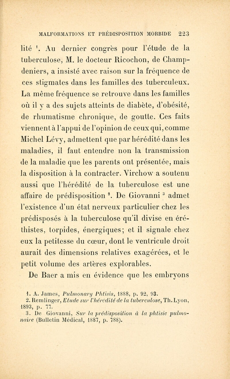 lité *. Au dernier congrès pour Fétucle de la tuberculose, M. le docteur Ricochon, de Champ- deniers, a insisté avec raison sur la fréquence de ces stigmates dans les familles des tuberculeux. La même fréquence se retrouve dans les familles où il y a des sujets atteints de diabète, d'obésité, de rhumatisme chronique, de goutte. Ces faits viennent à l'appui de l'opinion de ceux qui, comme Michel Lévy, admettent que par hérédité dans les maladies, il faut entendre non la transmission de la maladie que les parents ont présentée, mais la disposition à la contracter. Virchow a soutenu aussi que l'hérédité de la tuberculose est une affaire de prédisposition 2. De Giovanni3 admet l'existence d'un état nerveux particulier chez les prédisposés à la tuberculose qu'il divise en éré- thistes, torpides, énergiques; et il signale chez eux la petitesse du cœur, dont le ventricule droit aurait des dimensions relatives exagérées, et le petit volume des artères explorables. De Baer a mis en évidence que les embryons 1. A. James, Pulmonary Phtisis, 1888, p. 92, 93. 2. Remlinger, Etude sur Vhérédité de la tuberculose. Th. Lyon, 1893, p. 77. 3. De Giovanni, Sur la prédisposition à la phtisie pulmo- naire (Bulletin Médical, 1887, p. 788).