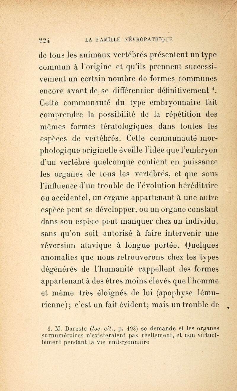 de tous les animaux vertébrés présentent un type commun à l'origine et qu'ils prennent successi- vement un certain nombre de formes communes encore avant de. se différencier définitivement \ Cette communauté du type embryonnaire fait comprendre la possibilité de la répétition des mêmes formes tératologiques dans toutes les espèces de vertébrés. Cette communauté mor- phologique originelle éveille l'idée que l'embryon d'un vertébré quelconque contient en puissance les organes de tous les vertébrés, et que sous l'influence d'un trouble de l'évolution héréditaire ou accidentel, un organe appartenant à une autre espèce peut se développer, ou un organe constant dans son espèce peut manquer chez un individu, sans qu'on soit autorisé à faire intervenir une réversion atavique à longue portée. Quelques anomalies que nous retrouverons chez les types dégénérés de l'humanité rappellent des formes appartenant à des êtres moins élevés que l'homme et même très éloignés de lui (apophyse lému- rienne); c'est un fait évident; mais un trouble de , 1. M. Dareste (loc. cit., p. 198) se demande si les organes surnuméraires n'existeraient pas réellement, et non virtuel- lement pendant la vie embryonnaire