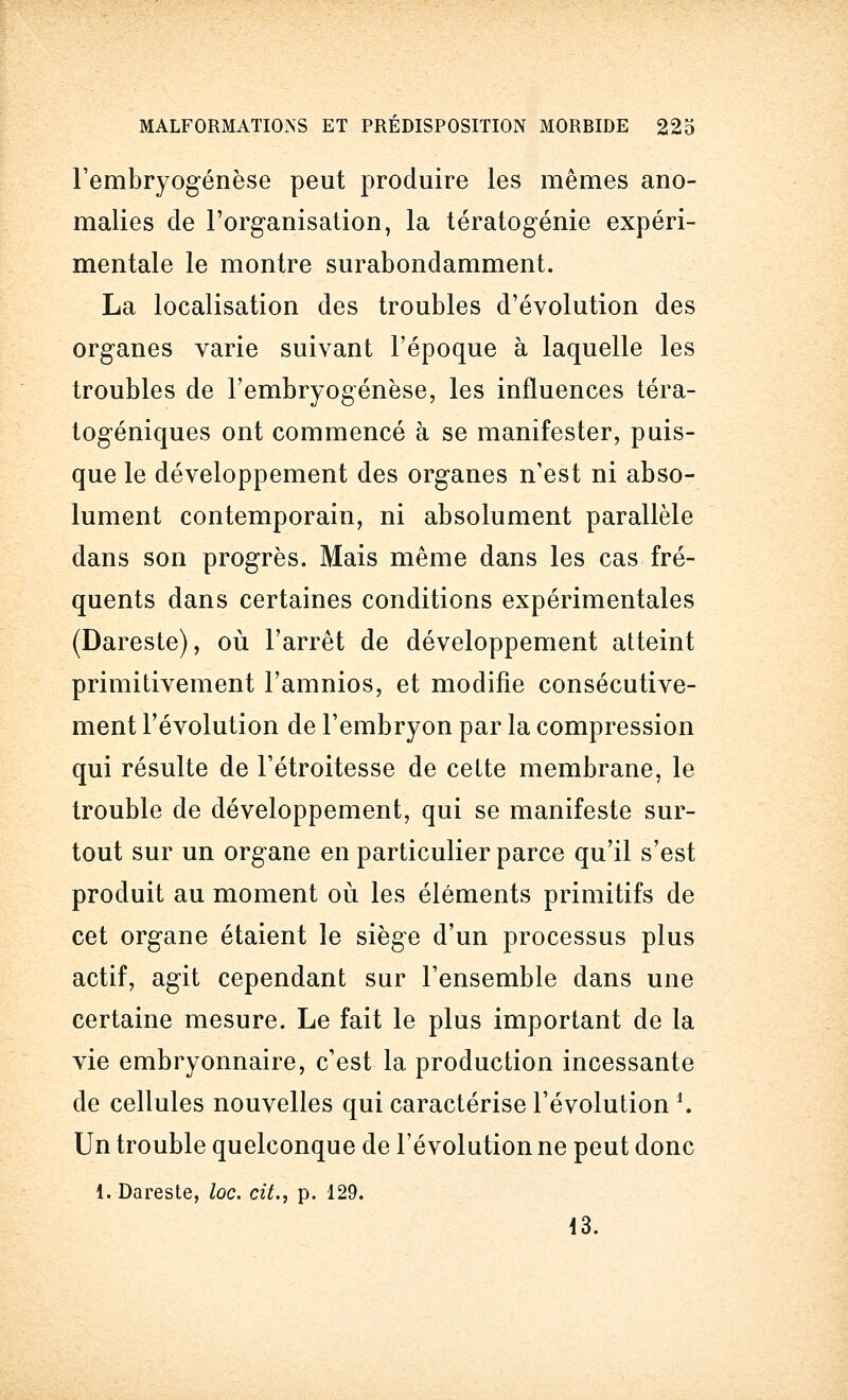 l'embryogenèse peut produire les mêmes ano- malies de l'organisation, la tératogénie expéri- mentale le montre surabondamment. La localisation des troubles d'évolution des organes varie suivant l'époque à laquelle les troubles de l'embryogenèse, les influences téra- togéniques ont commencé à se manifester, puis- que le développement des organes n'est ni abso- lument contemporain, ni absolument parallèle dans son progrès. Mais même dans les cas fré- quents dans certaines conditions expérimentales (Dareste), où l'arrêt de développement atteint primitivement l'amnios, et modifie consécutive- ment l'évolution de l'embryon par la compression qui résulte de l'étroitesse de cette membrane, le trouble de développement, qui se manifeste sur- tout sur un organe en particulier parce qu'il s'est produit au moment où les éléments primitifs de cet organe étaient le siège d'un processus plus actif, agit cependant sur l'ensemble dans une certaine mesure. Le fait le plus important de la vie embryonnaire, c'est la production incessante de cellules nouvelles qui caractérise l'évolution \ Un trouble quelconque de l'évolution ne peut donc 1. Dareste, loc. cit., p. 129. i3.