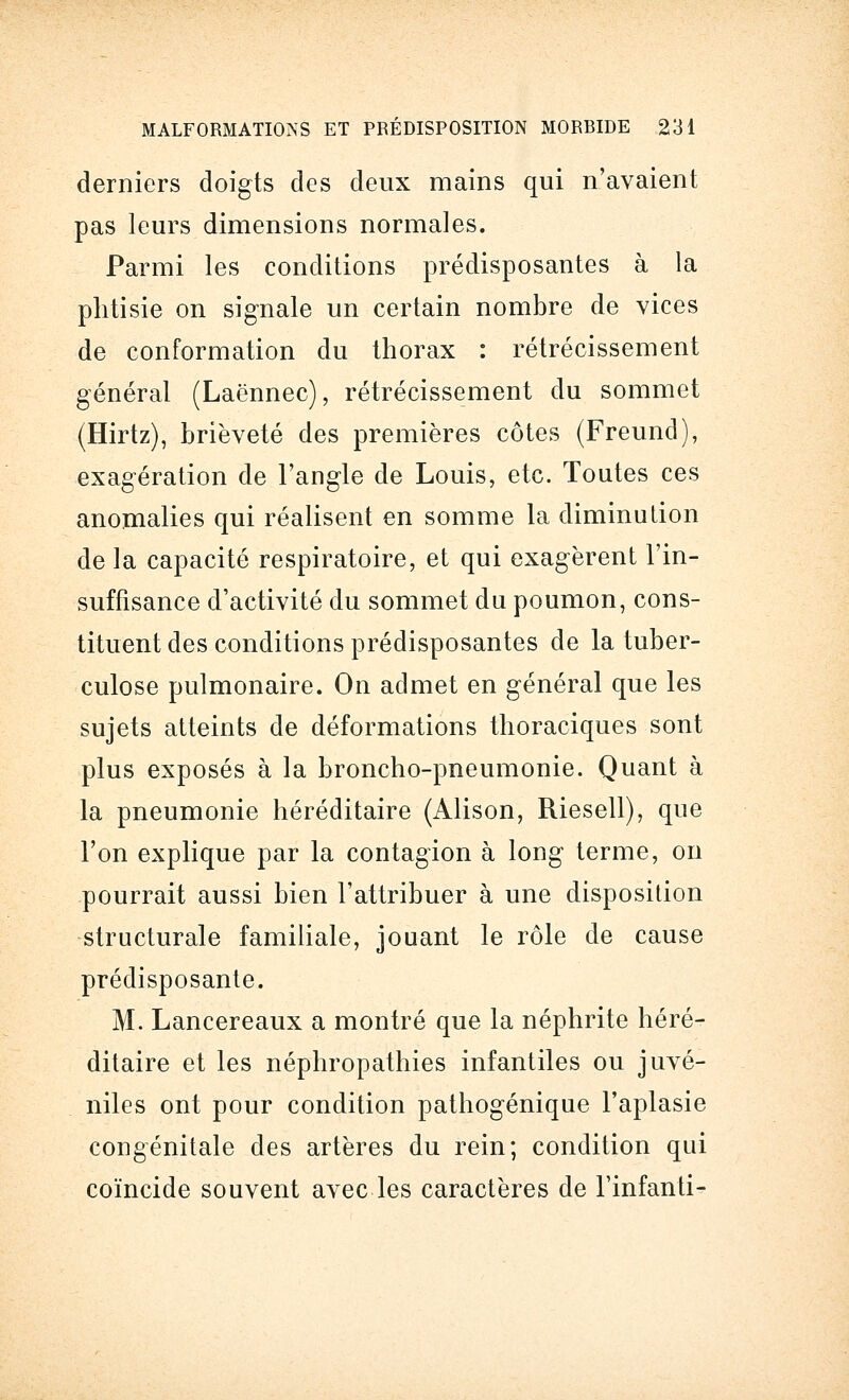 derniers doigts des deux mains qui n'avaient pas leurs dimensions normales. Parmi les conditions prédisposantes à la phtisie on signale un certain nombre de vices de conformation du thorax : rétrécissement général (Laënnec), rétrécissement du sommet (Hirtz), brièveté des premières côtes (Freund), exagération de l'angle de Louis, etc. Toutes ces anomalies qui réalisent en somme la diminution de la capacité respiratoire, et qui exagèrent l'in- suffisance d'activité du sommet du poumon, cons- tituent des conditions prédisposantes de la tuber- culose pulmonaire. On admet en général que les sujets atteints de déformations thoraciques sont plus exposés à la broncho-pneumonie. Quant à la pneumonie héréditaire (Alison, Riesell), que l'on explique par la contagion à long terme, on pourrait aussi bien l'attribuer à une disposition structurale familiale, jouant le rôle de cause prédisposante. M. Lancereaux a montré que la néphrite héré- ditaire et les néphropathies infantiles ou juvé- niles ont pour condition pathogénique l'aplasie congénitale des artères du rein; condition qui coïncide souvent avec les caractères de l'infanti-