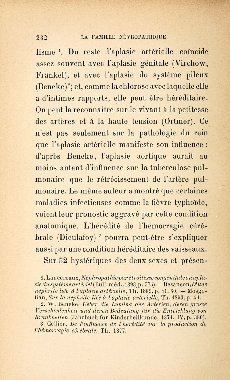 lisme \ Du reste l'aplasie artérielle coïncide assez souvent avec l'aplasie génitale (Yirchow, Frânkel), et avec l'aplasie du système pileux (Beneke)2; et, comme la chlorose avec laquelle elle a d'intimes rapports, elle peut être héréditaire. On peut la reconnaître sur le vivant à la petitesse des artères et à la haute tension (Ortmer). Ce n'est pas seulement sur la pathologie du rein que l'aplasie artérielle manifeste son influence : d'après Beneke, l'aplasie aortique aurait au moins autant d'influence sur la tuberculose pul- monaire que le rétrécissement de l'artère pul- monaire. Le même auteur a montré que certaines maladies infectieuses comme la fièvre typhoïde, voient leur pronostic aggravé par cette condition anatomique. L'hérédité de l'hémorragie céré- brale (Dieulafoy) 3 pourra peut-être s'expliquer aussi par une condition héréditaire des vaisseaux. Sur 52 hystériques des deux sexes et présen- l.LancerediUXTNéphropathiejxirétroitesse congénitale ouapla- sie du système artériel (Bull. méd.,1893,p. 575).— Besançon, D'une néphrite liée à Vaplasie artérielle, Th. 1889, p. 41, 50. — Mosgo- fian, Sur la néphrite liée à Vaplasie artérielle, Th. 1893, p. 43. 2. W. Beneke, Ueber die Lumina der Arterien, deren grosse Verschiedenheit und deren Bedeutung fur die Entvicklung von Krankheiten (Jahrbuch fur Kinderheilkunde, 1871, IV, p. 380). 3. Cellier, De l'influence de l'hérédité sur la production de l'hémorragie cérébrale. Th. 1877.