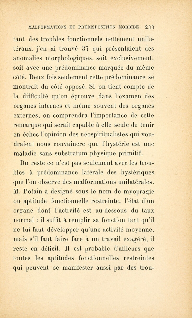 tant des troubles fonctionnels nettement unila- téraux, j'en ai trouvé 37 qui présentaient des anomalies morphologiques, soit exclusivement, soit avec une prédominance marquée du même côté. Deux fois seulement cette prédominance se montrait du côté opposé. Si on tient comple de la difficulté qu'on éprouve dans l'examen des organes internes et même souvent des organes externes, on comprendra l'importance de cette remarque qui serait capable à elle seule de tenir en échec l'opinion des néospiritualistes qui vou- draient nous convaincre que l'hystérie est une maladie sans substratum physique primitif. Du reste ce n'est pas seulement avec les trou- bles à prédominance latérale des hystériques que l'on observe des malformations unilatérales. M. Potain a désigné sous le nom de myopragie ou aptitude fonctionnelle restreinte, l'état d'un organe dont l'activité est au-dessous du taux normal : il suffit à remplir sa fonction tant qu'il ne lui faut développer qu'une activité moyenne, mais s'il faut faire face à un travail exagéré, il reste en déficit. Il est probable d'ailleurs que toutes les aptitudes fonctionnelles restreintes qui peuvent se manifester aussi par des trou-