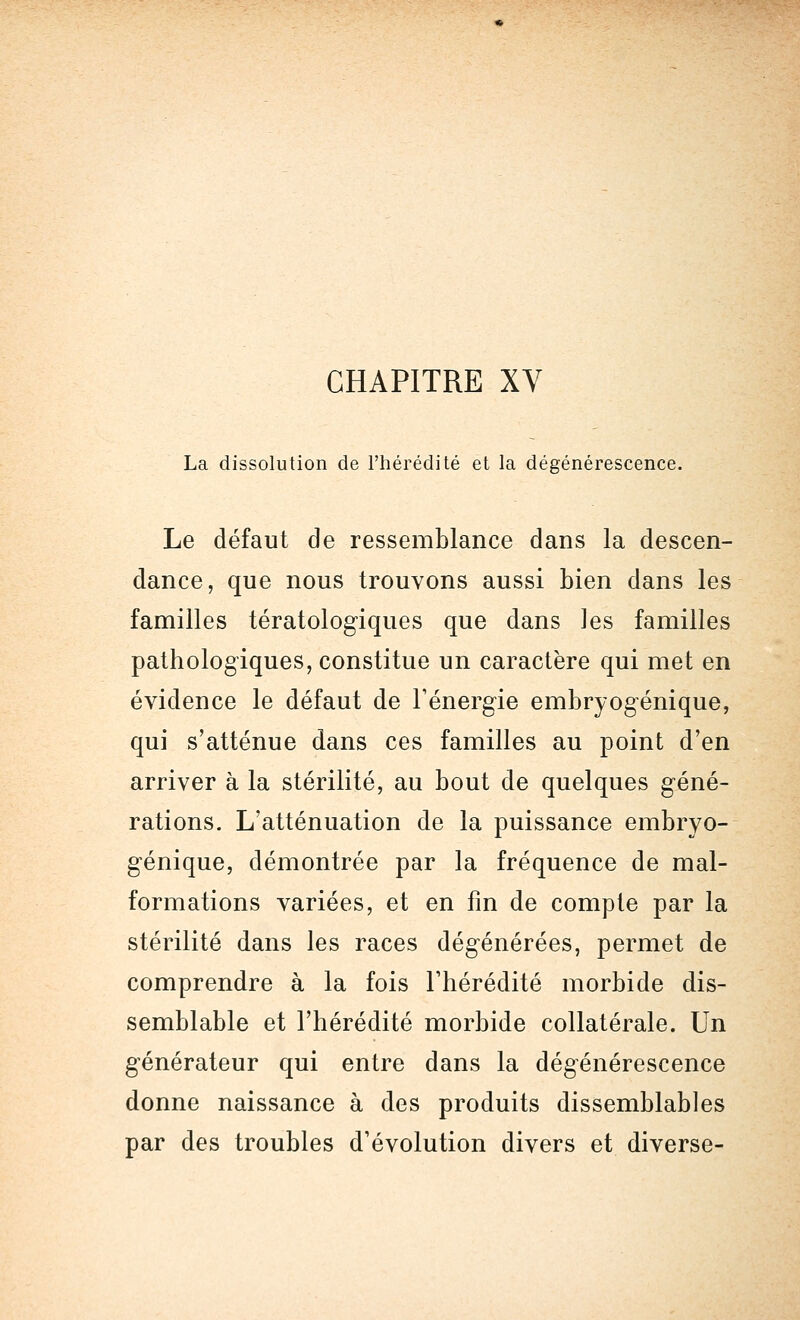 CHAPITRE XV La dissolution de l'hérédité et la dégénérescence. Le défaut de ressemblance dans la descen- dance, que nous trouvons aussi bien dans les familles tératologiques que dans les familles pathologiques, constitue un caractère qui met en évidence le défaut de l'énergie embryogénique, qui s'atténue dans ces familles au point d'en arriver à la stérilité, au bout de quelques géné- rations. L'atténuation de la puissance embryo- génique, démontrée par la fréquence de mal- formations variées, et en fin de compte par la stérilité dans les races dégénérées, permet de comprendre à la fois l'hérédité morbide dis- semblable et l'hérédité morbide collatérale. Un générateur qui entre dans la dégénérescence donne naissance à des produits dissemblables par des troubles d'évolution divers et diverse-