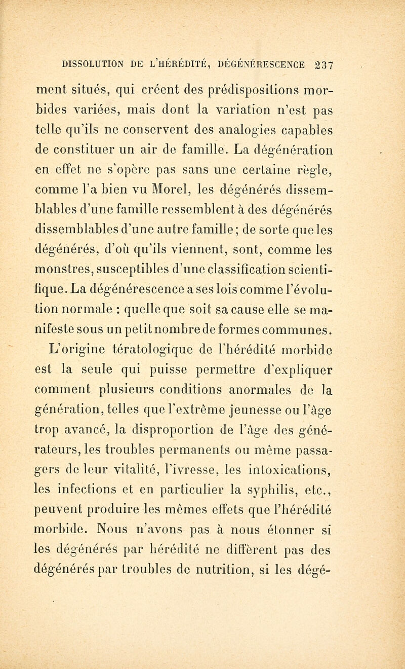 ment situés, qui créent des prédispositions mor- bides variées, mais dont la variation n'est pas telle qu'ils ne conservent des analogies capables de constituer un air de famille. La dégénération en effet ne s'opère pas sans une certaine règle, comme l'a bien vu Morel, les dégénérés dissem- blables d'une famille ressemblent à des dégénérés dissemblables d'une autre famille ; de sorte que les dégénérés, d'où qu'ils viennent, sont, comme les monstres, susceptibles d'une classification scienti- fique. La dégénérescence a ses lois comme l'évolu- tion normale : quelle que soit sa cause elle se ma- nifeste sous un petit nombre de formes communes. L'origine tératologique de l'hérédité morbide est la seule qui puisse permettre d'expliquer comment plusieurs conditions anormales de la génération, telles que l'extrême jeunesse ou l'âge trop avancé, la disproportion de l'âge des géné- rateurs, les troubles permanents ou même passa- gers de leur vitalité, l'ivresse, les intoxications, les infections et en particulier la syphilis, etc., peuvent produire les mêmes effets que l'hérédité morbide. Nous n'avons pas à nous étonner si les dégénérés par hérédité ne diffèrent pas des dégénérés par troubles de nutrition, si les dégé-