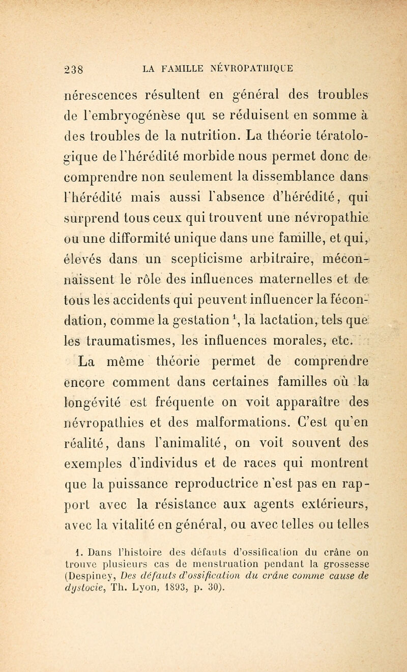 nérescences résultent en général des troubles de l'embryogenèse qui. se réduisent en somme à des troubles de la nutrition. La théorie tératolo- gique de l'hérédité morbide nous permet donc de comprendre non seulement la dissemblance dans l'hérédité mais aussi l'absence d'hérédité, qui surprend tous ceux qui trouvent une névropathie ou une difformité unique dans une famille, et qui, élevés dans un scepticisme arbitraire, mécon- naissent le rôle des influences maternelles et de tous les accidents qui peuvent influencer la fécon- dation, comme la gestation \ la lactation, tels que les traumatismes, les influences morales, etc. La même théorie permet de comprendre encore comment dans certaines familles où la longévité est fréquente on voit apparaître des névropathies et des malformations. C'est qu'en réalité, dans l'animalité, on voit souvent des exemples d'individus et de races qui montrent que la puissance reproductrice n'est pas en rap- port avec la résistance aux agents extérieurs, avec la vitalité en général, ou avec telles ou telles 1. Dans l'histoire des défauts d'ossificalion du crâne on trouve plusieurs cas de menstruation pendant la grossesse (Despiney, Des défauts d'ossificalion du crâne comme cause de dystocie, Th. Lyon, 1893, p. 30).
