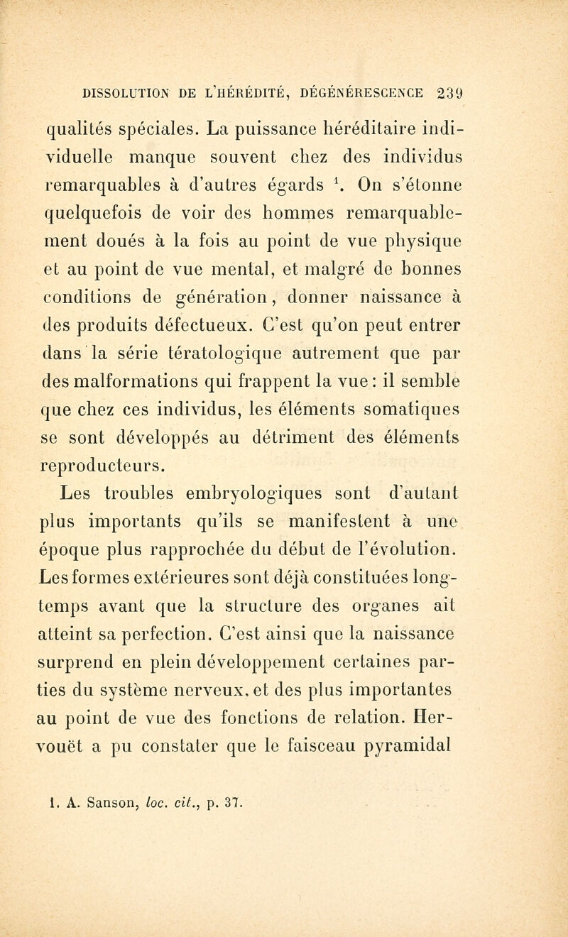 qualités spéciales. La puissance héréditaire indi- viduelle manque souvent chez des individus remarquables à d'autres égards *. On s'étonne quelquefois de voir des hommes remarquable- ment doués à la fois au point de vue physique et au point de vue mental, et malgré de bonnes conditions de génération, donner naissance à des produits défectueux. C'est qu'on peut entrer dans la série tératologique autrement que par des malformations qui frappent la vue : il semble que chez ces individus, les éléments somatiques se sont développés au détriment des éléments reproducteurs. Les troubles embryologiques sont d'autant plus importants qu'ils se manifestent à une époque plus rapprochée du début de l'évolution. Les formes extérieures sont déjà constituées long1- temps avant que la structure des organes ait atteint sa perfection. C'est ainsi que la naissance surprend en plein développement certaines par- ties du système nerveux, et des plus importantes au point de vue des fonctions de relation. Her- vouët a pu constater que le faisceau pyramidal 1. A. Sanson, loc. cit., p. 37.