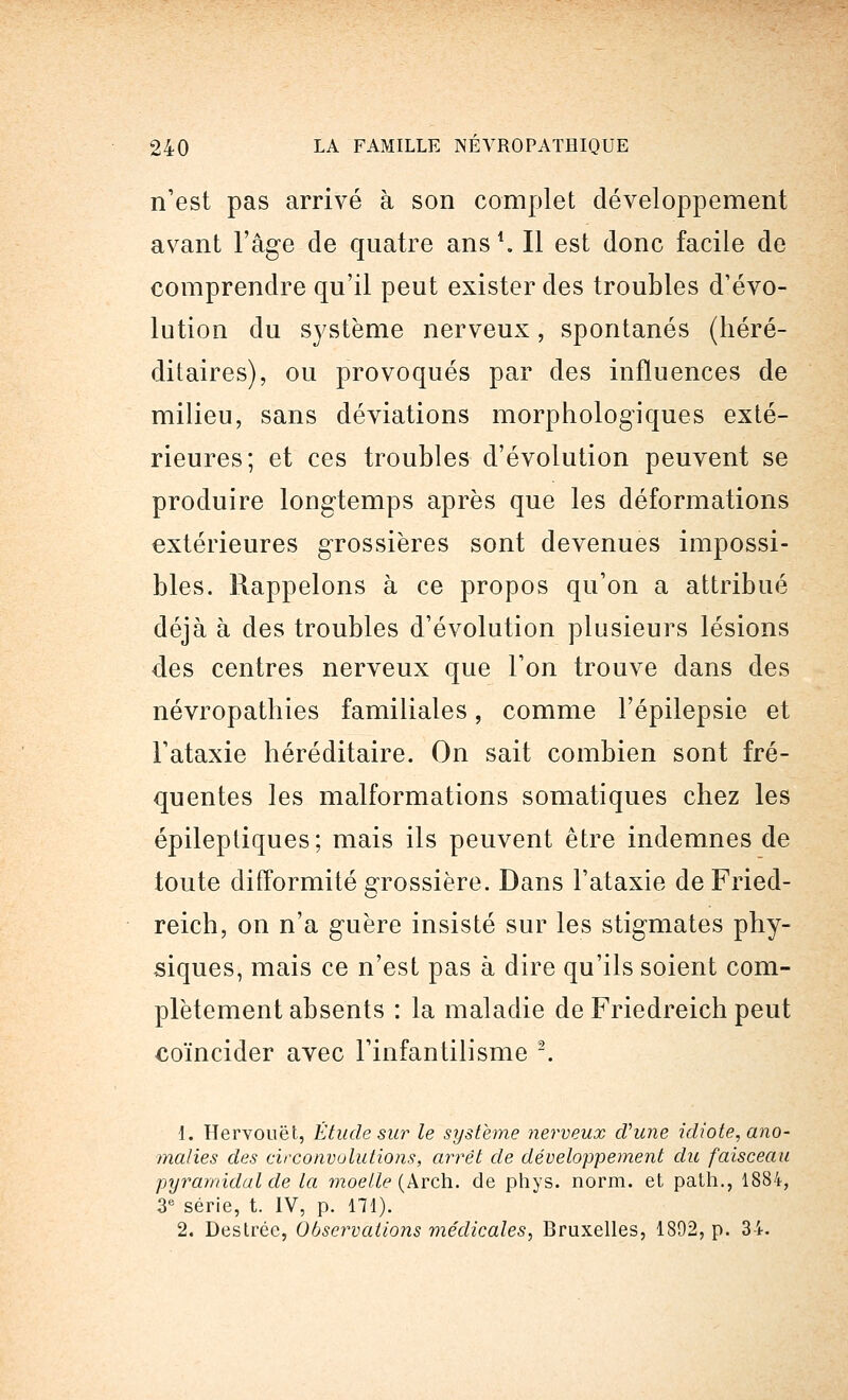 n'est pas arrivé à son complet développement avant l'âge de quatre ans *. Il est donc facile de comprendre qu'il peut exister des troubles d'évo- lution du système nerveux, spontanés (héré- ditaires), ou provoqués par des influences de milieu, sans déviations morphologiques exté- rieures; et ces troubles d'évolution peuvent se produire longtemps après que les déformations extérieures grossières sont devenues impossi- bles. Rappelons à ce propos qu'on a attribué déjà à des troubles d'évolution plusieurs lésions des centres nerveux que l'on trouve dans des névropathies familiales, comme l'épilepsie et l'ataxie héréditaire. On sait combien sont fré- quentes les malformations somatiques chez les épileptiques; mais ils peuvent être indemnes de toute difformité grossière. Dans l'ataxie deFried- reich, on n'a guère insisté sur les stigmates phy- siques, mais ce n'est pas à dire qu'ils soient com- plètement absents : la maladie de Friedreich peut coïncider avec l'infantilisme 2. 1. Hervouët, Étude sur le système nerveux d'une idiote, ano- malies des circonvolutions, arrêt de développement du faisceau pyramidal de la moelle (Arch. de phys. norm. et path., 1884, 3e série, t. IV, p. 171). 2. Désirée, Observations médicales, Bruxelles, 1802, p. 34.