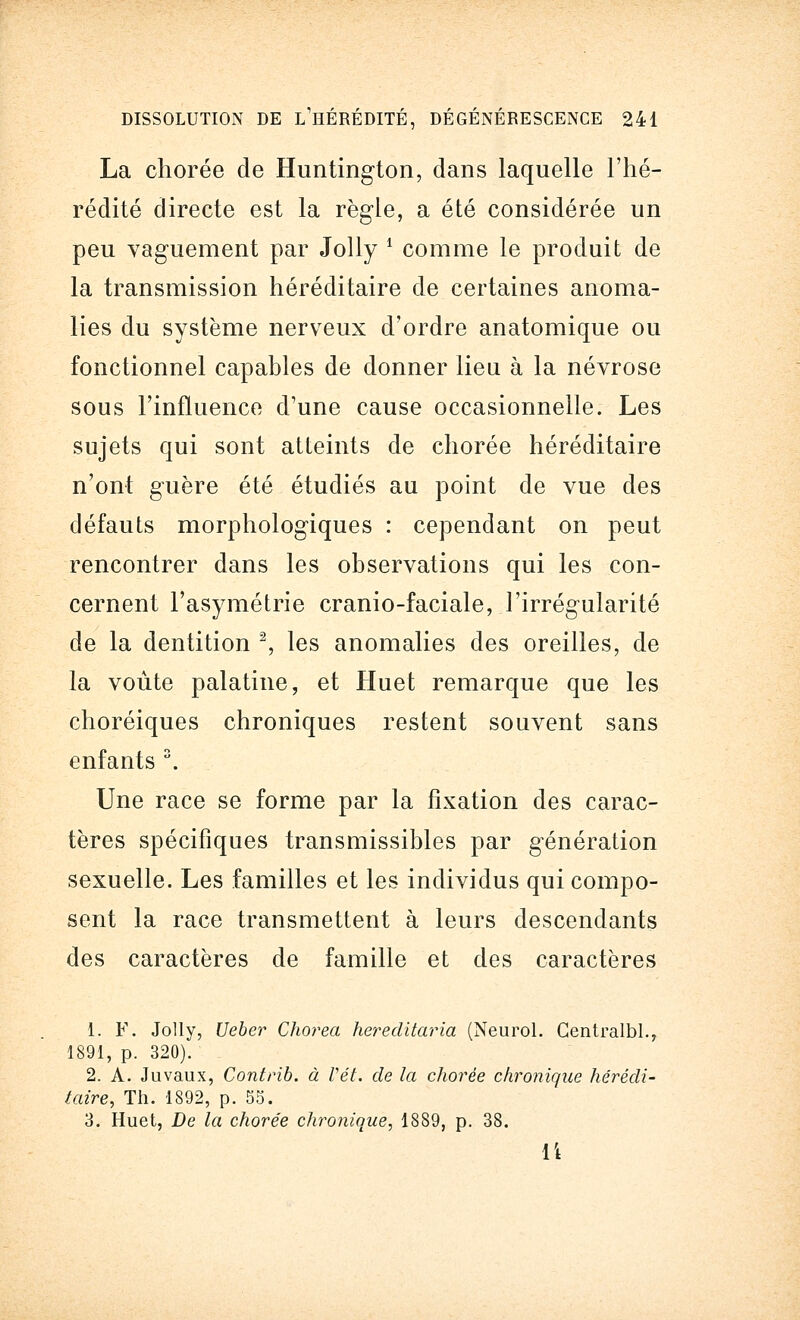 La chorée de Huntington, dans laquelle l'hé- rédité directe est la règle, a été considérée un peu vaguement par Jolly i comme le produit de la transmission héréditaire de certaines anoma- lies du système nerveux d'ordre anatomique ou fonctionnel capables de donner lieu à la névrose sous l'influence d'une cause occasionnelle. Les sujets qui sont atteints de chorée héréditaire n'ont guère été étudiés au point de vue des défauts morphologiques : cependant on peut rencontrer dans les observations qui les con- cernent l'asymétrie cranio-faciale, l'irrégularité de la dentition 2, les anomalies des oreilles, de la voûte palatine, et Huet remarque que les choréiques chroniques restent souvent sans enfants 3. Une race se forme par la fixation des carac- tères spécifiques transmissibles par génération sexuelle. Les familles et les individus qui compo- sent la race transmettent à leurs descendants des caractères de famille et des caractères 1. F. Jolly, Ueber Chorea hereditaria (Neurol. Centralbl., 1891, p. 320). 2. A. Juvaux, Contrib. à Vêt. de la chorée chronique hérédi- taire, Th. 1892, p. 55. 3. Huet, De la chorée chronique, 1889, p. 38. 14