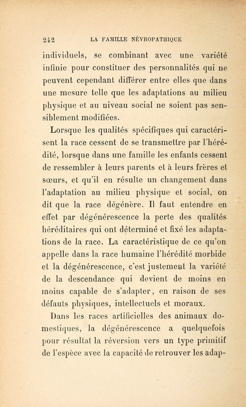 individuels, se combinant avec une variété infinie pour constituer des personnalités qui ne peuvent cependant différer entre elles que dans une mesure telle que les adaptations au milieu physique et au niveau social ne soient pas sen- siblement modifiées. Lorsque les qualités spécifiques qui caractéri- sent la race cessent de se transmettre par l'héré- dité, lorsque dans une famille les enfants cessent de ressembler à leurs parents et à leurs frères et sœurs, et qu'il en résulte un changement dans l'adaptation au milieu physique et social, on dit que la race dégénère. Il faut entendre en effet par dégénérescence la perte des qualités héréditaires qui ont déterminé et fixé les adapta- tions de la race. La caractéristique de ce qu'on appelle dans la race humaine l'hérédité morbide et la dégénérescence, c'est justement la variété de la descendance qui devient de moins en moins capable de s'adapter, en raison de ses défauts physiques, intellectuels et moraux. Dans les races artificielles des animaux do- mestiques, la dégénérescence a quelquefois pour résultat la réversion vers un type primitif de l'espèce avec la capacité de retrouver les adap-