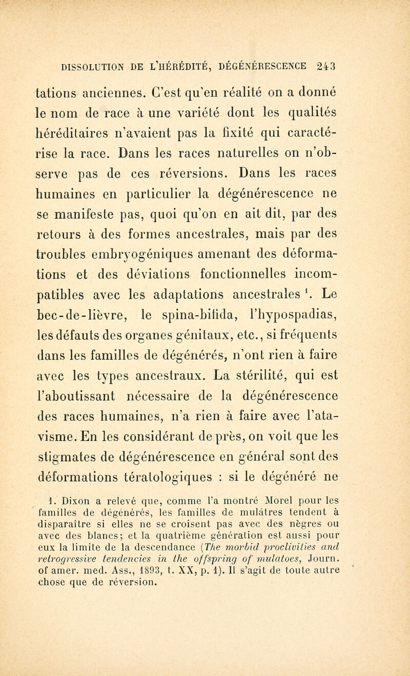 tations anciennes. C'est qu'en réalité on a donné le nom de race à une variété dont les qualités héréditaires n'avaient pas la fixité qui caracté- rise la race. Dans les races naturelles on n'ob- serve pas de ces réversions. Dans les races humaines en particulier la dégénérescence ne se manifeste pas, quoi qu'on en ait dit, par des retours à des formes ancestrales, mais par des troubles embryogéniques amenant des déforma- tions et des déviations fonctionnelles incom- patibles avec les adaptations ancestrales 1,. Le bec-de-lièvre, le spina-bilicla, l'hypospadias, les défauts des organes génitaux, etc., si fréquents dans les familles de dégénérés, n'ont rien à faire avec les types ancestraux. La stérilité, qui est l'aboutissant nécessaire de la dégénérescence des races humaines, n'a rien à faire avec l'ata- visme. En les considérant de près, on voit que les stigmates de dégénérescence en général sont des déformations tératologiques : si le dégénéré ne 1. Dixon a relevé que, comme l'a montré Morel pour les familles de dégénérés, les familles de mulâtres tendent à disparaître si elles ne se croisent pas avec des nègres ou avec des blancs; et la quatrième généralion est aussi pour eux la limite de la descendance (The morbid proclivilies and relrogressive tendencics in the offspring of nmlatoes, Journ. of amer. med. Ass., 1893, t. XX, p. 1). 11 s'agit de toute autre chose que de réversion.