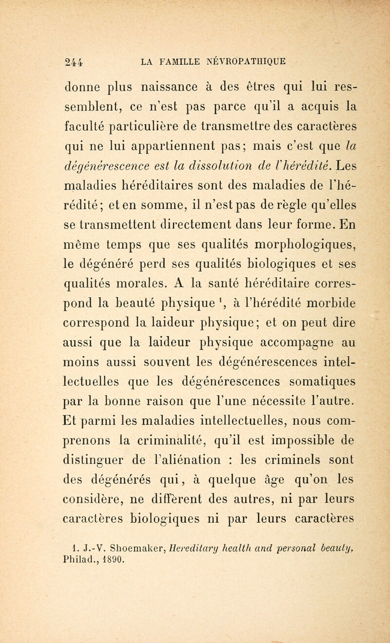 donne plus naissance à des êtres qui lui res- semblent, ce n'est pas parce qu'il a acquis la faculté particulière de transmettre des caractères qui ne lui appartiennent pas; mais c'est que la dégénérescence est la dissolution de Vhèrédité. Les maladies héréditaires sont des maladies de l'hé- rédité; et en somme, il n'est pas dérègle qu'elles se transmettent directement dans leur forme. En même temps que ses qualités morphologiques, le dégénéré perd ses qualités biologiques et ses qualités morales. A la santé héréditaire corres- pond la beauté physique *, à l'hérédité morbide correspond la laideur physique; et on peut dire aussi que la laideur physique accompagne au moins aussi souvent les dégénérescences intel- lectuelles que les dégénérescences somatiques par la bonne raison que l'une nécessite l'autre. Et parmi les maladies intellectuelles, nous com- prenons la criminalité, qu'il est impossible de distinguer de l'aliénation : les criminels sont des dégénérés qui, à quelque âge qu'on les considère, ne diffèrent des autres, ni par leurs caractères biologiques ni par leurs caractères 1. J.-V. Shoemaker, Hereditary health and personal beauty, Philad., 1890.