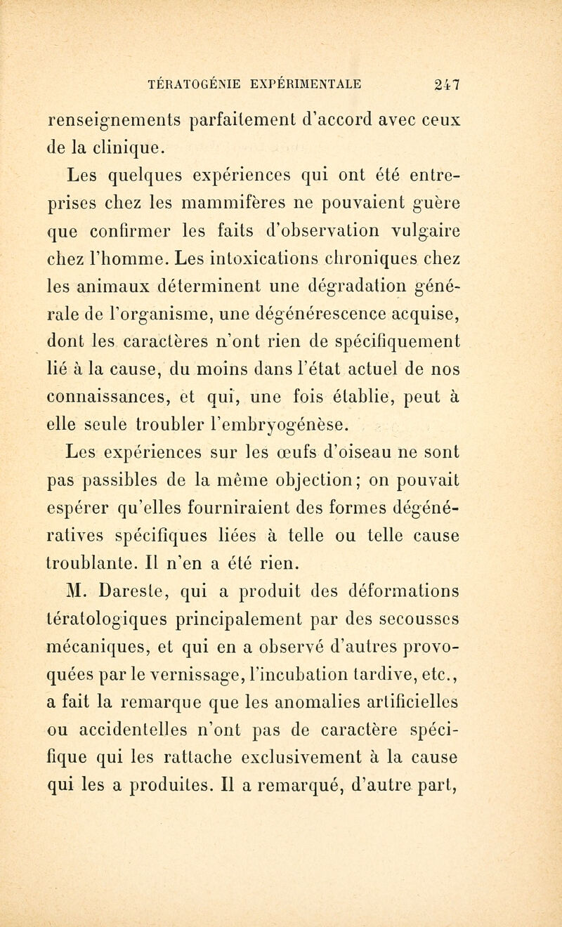 renseignements parfaitement d'accord avec ceux de la clinique. Les quelques expériences qui ont été entre- prises chez les mammifères ne pouvaient guère que confirmer les faits d'observation vulgaire chez l'homme. Les intoxications chroniques chez les animaux déterminent une dégradation géné- rale de l'organisme, une dégénérescence acquise, dont les caractères n'ont rien de spécifiquement lié à la cause, du moins dans l'état actuel de nos connaissances, et qui, une fois établie, peut à elle seule troubler l'embryogenèse. Les expériences sur les œufs d'oiseau ne sont pas passibles de la même objection; on pouvait espérer qu'elles fourniraient des formes dégéné- ratives spécifiques liées à telle ou telle cause troublante. Il n'en a été rien. M. Daresfe, qui a produit des déformations tératologiques principalement par des secousses mécaniques, et qui en a observé d'autres provo- quées par le vernissage, l'incubation tardive, etc., a fait la remarque que les anomalies artificielles ou accidentelles n'ont pas de caractère spéci- fique qui les rattache exclusivement à la cause qui les a produites. Il a remarqué, d'autre part,