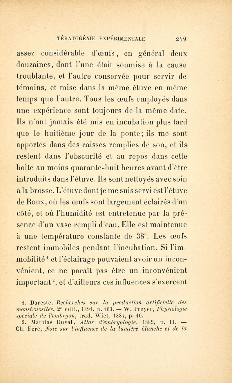 assez considérable d'œufs, en général deux douzaines, dont l'une était soumise à la cause troublante, et l'autre conservée pour servir de témoins, et mise dans la même étuve en même temps que l'autre. Tous les œufs employés dans une expérience sont toujours de la même date. Ils n'ont jamais été mis en incubation plus tard que le huitième jour de la ponte; ils me sont apportés dans des caisses remplies de son, et ils restent dans l'obscurité et au repos dans cette boîte au moins quarante-huit heures avant d'être introduits dans l'étuve. Ils sont nettoyés avec soin à la brosse. L'étuve dont je me suis servi est l'étuve de Roux, où les œufs sont largement éclairés d'un côté, et où l'humidité est entretenue par la pré- sence d'un vase rempli d'eau. Elle est maintenue à une température constante de 38°. Les œufs restent immobiles pendant l'incubation. Si l'im- mobilité1 et l'éclairage pouvaient avoir un incon- vénient, ce ne paraît pas être un inconvénient important2, et d'ailleurs ces influences s'exercent 1. Dareste, Recherches sur la 'production artificielle des monstruosités, 2e édit., 1891, p. 163. — W. Preyer, Physiologie spéciale de Vembryon, trad. Wiet, 1887, p. 10. 2. Mathias Duval, Atlas d'embryologie, 1889, p. 11. — Ch. Féré, Note sur Vinfluence de la lumière blanche et de la