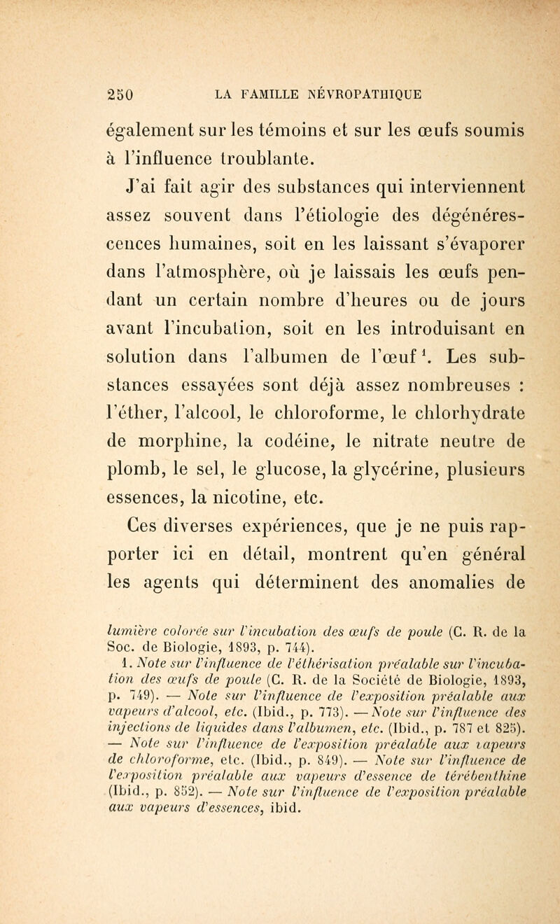 également sur les témoins et sur les œufs soumis à l'influence troublante. J'ai fait agir des substances qui interviennent assez souvent dans l'étiologie des dégénéres- cences humaines, soit en les laissant s'évaporer dans l'atmosphère, où je laissais les œufs pen- dant un certain nombre d'heures ou de jours avant l'incubation, soit en les introduisant en solution dans l'albumen de l'œuf '. Les sub- stances essayées sont déjà assez nombreuses : l'éther, l'alcool, le chloroforme, le chlorhydrate de morphine, la codéine, le nitrate neutre de plomb, le sel, le glucose, la glycérine, plusieurs essences, la nicotine, etc. Ces diverses expériences, que je ne puis rap- porter ici en détail, montrent qu'en général les agents qui déterminent des anomalies de lumière colorée sur Vincubation des œufs de poule (G. R. de la Soc. de Biologie, 4893, p. 744). 1. Note sur Vinfluence de l'éthérisation préalable sur Vincuba- tion des œufs de poule (C. R. de la Société de Biologie, 1893, p. 749). — Note sur l'influence de l'exposition préalable aux vapeurs d'alcool, etc. (Ibid., p. 773). —Note sur l'influence des injections de liquides dans l'albumen, etc. (Ibid., p. 787 et 825). — Note sur l'influence de l'exposition préalable aux tapeurs de chloroforme, etc. (Ibid., p. 849). — Note sur l'influence de l'exposition préalable aux vapeurs d'essence de térébenthine (Ibid., p. 852). — Note sur l'influence de l'exposition préalable aux vapeurs d'essences, ibid.