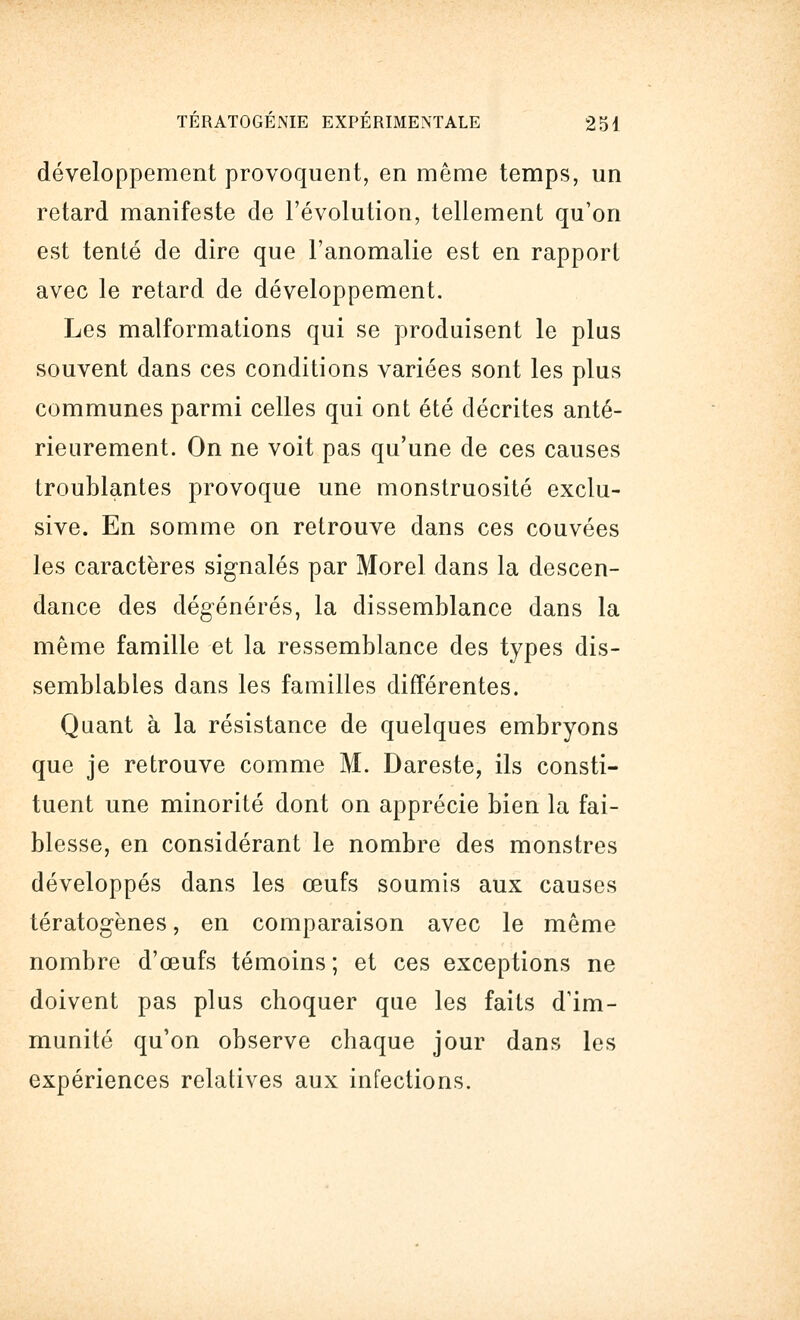 développement provoquent, en même temps, un retard manifeste de l'évolution, tellement qu'on est tenté de dire que l'anomalie est en rapport avec le retard de développement. Les malformations qui se produisent le plus souvent dans ces conditions variées sont les plus communes parmi celles qui ont été décrites anté- rieurement. On ne voit pas qu'une de ces causes troublantes provoque une monstruosité exclu- sive. En somme on retrouve dans ces couvées les caractères signalés par Morel dans la descen- dance des dégénérés, la dissemblance dans la même famille et la ressemblance des types dis- semblables dans les familles différentes. Quant à la résistance de quelques embryons que je retrouve comme M. Dareste, ils consti- tuent une minorité dont on apprécie bien la fai- blesse, en considérant le nombre des monstres développés dans les œufs soumis aux causes tératogènes, en comparaison avec le même nombre d'œufs témoins; et ces exceptions ne doivent pas plus choquer que les faits d'im- munité qu'on observe chaque jour dans les expériences relatives aux infections.
