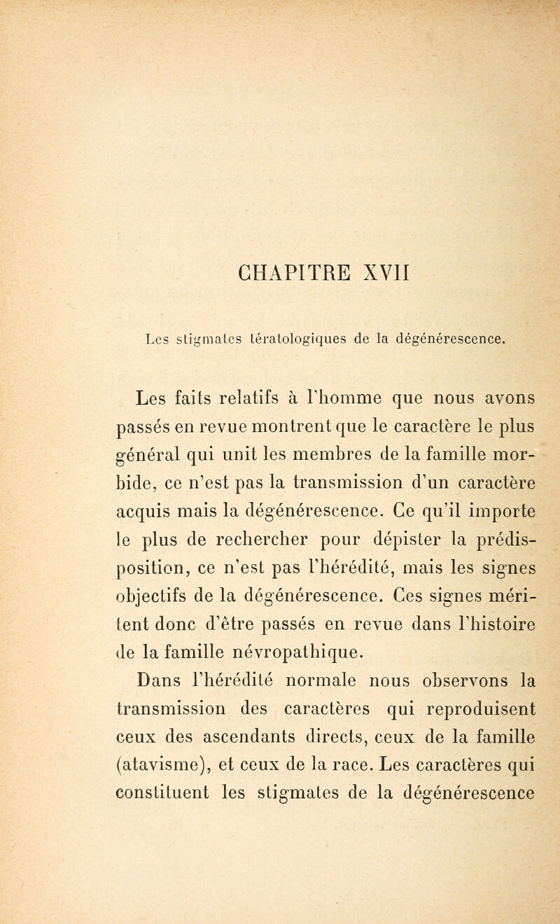 Les stigmates tératologiques de la dégénérescence. Les faits relatifs à l'homme que nous avons passés en revue montrent que le caractère le plus général qui unit les membres de la famille mor- bide, ce n'est pas la transmission d'un caractère acquis mais la dégénérescence. Ce qu'il importe le plus de rechercher pour dépister la prédis- position, ce n'est pas l'hérédité, mais les signes objectifs de la dégénérescence. Ces signes méri- tent donc d'être passés en revue dans l'histoire de la famille névropathique. Dans l'hérédité normale nous observons la transmission des caractères qui reproduisent ceux des ascendants directs, ceux de la famille (atavisme), et ceux de la race. Les caractères qui constituent les stigmates de la dégénérescence