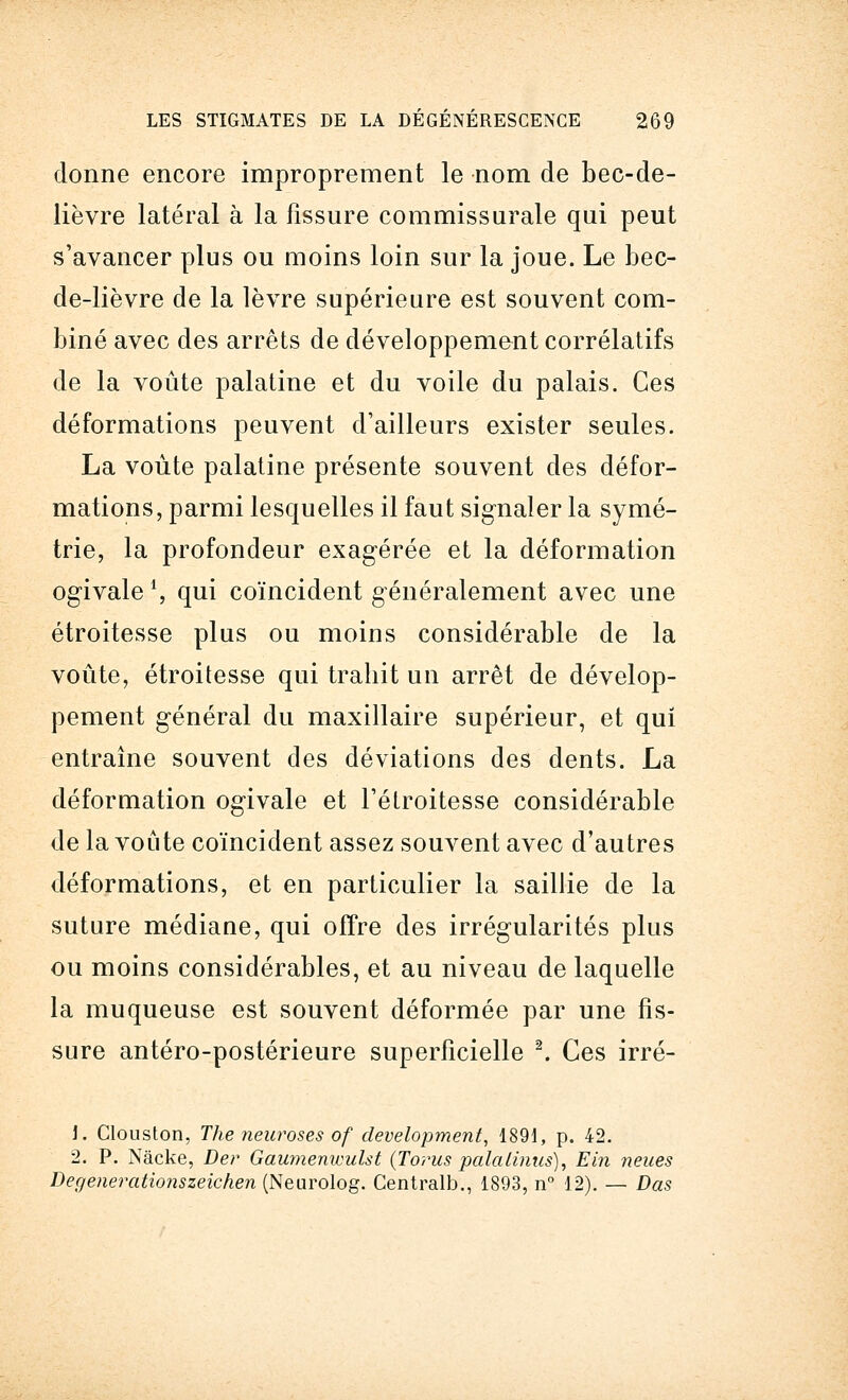 donne encore improprement le nom de bec-de- lièvre latéral à la fissure commissurale qui peut s'avancer plus ou moins loin sur la joue. Le bec- de-lièvre de la lèvre supérieure est souvent com- biné avec des arrêts de développement corrélatifs de la voûte palatine et du voile du palais. Ces déformations peuvent d'ailleurs exister seules. La voûte palatine présente souvent des défor- mations, parmi lesquelles il faut signaler la symé- trie, la profondeur exagérée et la déformation ogivale ', qui coïncident généralement avec une étroitesse plus ou moins considérable de la voûte, étroitesse qui trahit un arrêt de dévelop- pement général du maxillaire supérieur, et qui entraîne souvent des déviations des dents. La déformation ogivale et l'étroitesse considérable de la voûte coïncident assez souvent avec d'autres déformations, et en particulier la saillie de la suture médiane, qui offre des irrégularités plus ou moins considérables, et au niveau de laquelle la muqueuse est souvent déformée par une fis- sure antéro-postérieure superficielle 2. Ces irré- i. Clouston, The neuroses of development, 1891, p. 42. 2. P. Nâcke, De?' Gaumeniuulst (Torus palalinus), Ein neues Degenerationszeichen (Neurolog. Centrait)., 1893, n° 12). — Das