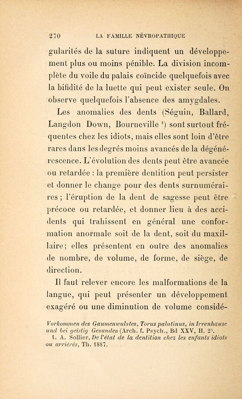 gularités de la suture indiquent un développe- ment plus ou moins pénible. La division incom- plète du voile du palais coïncide quelquefois avec la bifidité de la luette qui peut exister seule. On observe quelquefois l'absence des amygdales. Les anomalies des dents (Séguin, Ballard, Langdon Down, Bourneville ') sont surtout fré- quentes chez les idiots, mais elles sont loin d'être rares dans les degrés moins avancés de la dégéné- rescence. L'évolution des dents peut être avancée ou retardée : la première dentition peut persister et donner le change pour des dents surnumérai- res ; l'éruption de la dent de sagesse peut être précoce ou retardée, et donner lieu à des acci- dents qui trahissent en général une confor- mation anormale soit de la dent, soit du maxil- laire; elles présentent en outre des anomalies de nombre, de volume, de forme, de siège, de direction. Il faut relever encore les malformations de la langue, qui peut présenter un développement exagéré ou une diminution de volume considé- Vorkommen des Gaumenwidstes, Torus palatinus, in Irrenhause uncl bei geistig Gesunden (Arch. f. Psych., Bd XXV, H. 2\ 1. A. Sollier, De Vélat de la dentition chez les enfants idiots ou arriérés, Th. 1887.