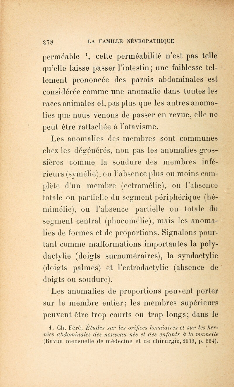perméable S cette perméabilité n'est pas telle qu'elle laisse passer l'intestin; une faiblesse tel- lement prononcée des parois abdominales est considérée comme une anomalie dans toutes les races animales et, pas plus que les autres anoma- lies que nous venons de passer en revue, elle ne peut être rattachée à l'atavisme. Les anomalies des membres sont communes chez les dégénérés, non pas les anomalies gros- sières comme la soudure des membres infé- rieurs (symélie), ou l'absence plus ou moins com- plète d'un membre (ectromélie), ou l'absence totale ou partielle du segment périphérique (hé- mimélie), ou l'absence partielle ou totale du segment central (phocomélie), mais les anoma- lies de formes et de proportions. Signalons pour- tant comme malformations importantes la poly- dactylie (doigts surnuméraires), la syndactylie (doigts palmés) et Tectrodactylie (absence de doigts ou soudure). Les anomalies de proportions peuvent porter sur le membre entier; les membres supérieurs peuvent être trop courts ou trop longs; dans le 4. Ch. Féré, Études sur les orifices herniaires et sur les her- nies abdominales des nouveau-nés et des enfants à la mamelle (Revue mensuelle de médecine et de chirurgie, 1879, p. 554).