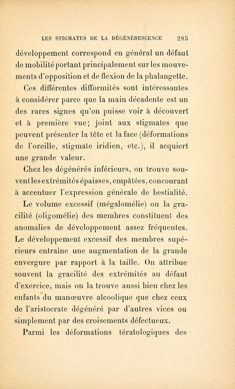 développement correspond en général un défaut de mobilité portant principalement sur les mouve- ments d'opposition et de flexion de la phalangette. Ces différentes difformités sont intéressantes à considérer parce que la main décadente est un des rares signes qu'on puisse voir à découvert et à première vue; joint aux stigmates que peuvent présenter la tête et la face (déformations de l'oreille, stigmate iridien, etc.), il acquiert une grande valeur. Chez les dégénérés inférieurs, on trouve sou- ventlesextrémités épaisses, empâtées, concourant à accentuer l'expression générale de bestialité. Le volume excessif (mégalomélie) ou la gra- cilité (oligomélie) des membres constituent des anomalies de développement assez fréquentes. Le développement excessif des membres supé- rieurs entraîne une augmentation de la grande envergure par rapport à la taille. On attribue souvent la gracilité des extrémités au défaut d'exercice, mais on la trouve aussi bien chez les enfants du manœuvre alcoolique que chez ceux de l'aristocrate dégénéré par d'autres vices ou simplement par des croisements défectueux. Parmi les déformations tératologiques des