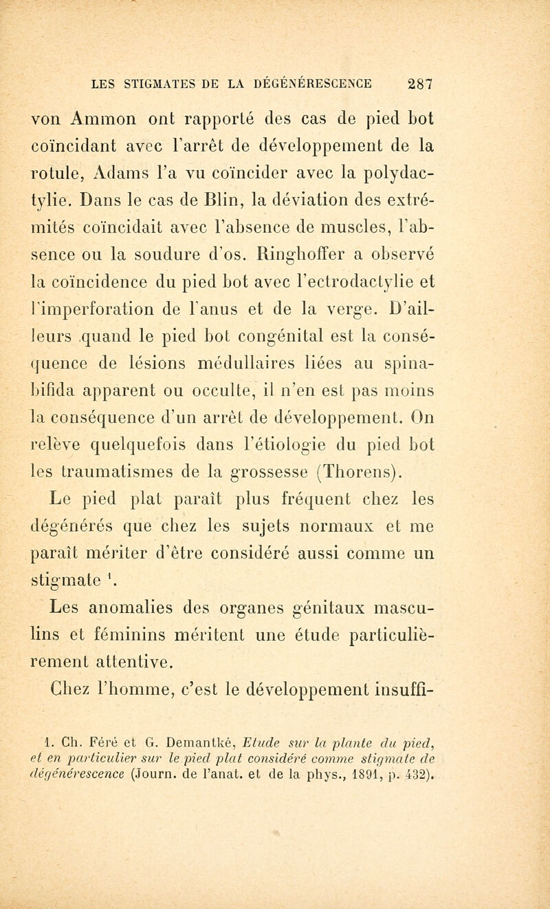 von Ammon ont rapporté des cas de pied bot coïncidant avec l'arrêt de développement de la rotule, Adams l'a vu coïncider avec la polydac- tylie. Dans le cas de Blin, la déviation des extré- mités coïncidait avec l'absence de muscles, l'ab- sence ou la soudure dos. Ringhoffer a observé la coïncidence du pied bot avec l'ectrodactylie et l'imperforation de l'anus et de la verge. D'ail- leurs quand le pied bot congénital est la consé- quence de lésions médullaires liées au spina- bifida apparent ou occulte, il n'en est pas moins la conséquence d'un arrêt de développement. On relève quelquefois dans l'étiologïe du pied bot les traumatismes de la grossesse (Thorens). Le pied plat paraît plus fréquent chez les dégénérés que chez les sujets normaux et me paraît mériter d'être considéré aussi comme un stigmate \ Les anomalies des organes génitaux mascu- lins et féminins méritent une étude particuliè- rement attentive. Chez l'homme, c'est le développement insuffi- 1. Ch. Féré et G. Demantké, Etude sur la plante du pied, et en particulier sur le pied plat considéré comme stigmate de dégénérescence (Journ. de l'anat. et de la phys., 1891, p. 432).