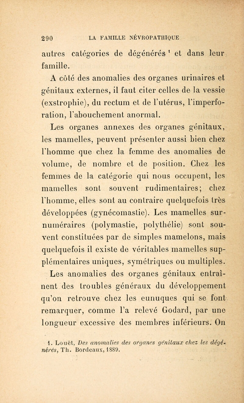 autres catégories de dégénérés ! et dans leur famille. A côté des anomalies des organes urinaires et génitaux externes, il faut citer celles de la vessie (exstrophie), du rectum et de l'utérus, l'imperfo- ration, l'abouchement anormal. Les organes annexes des organes génitaux, les mamelles, peuvent présenter aussi bien chez l'homme que chez la femme des anomalies de volume, de nombre et de position. Chez les femmes de la catégorie qui nous occupent, les mamelles sont souvent rudimentaires; chez l'homme, elles sont au contraire quelquefois très développées (gynécomastie). Les mamelles sur- numéraires (polymastie, polythélie) sont sou- vent constituées par de simples mamelons, mais quelquefois il existe de véritables mamelles sup- plémentaires uniques, symétriques ou multiples. Les anomalies des organes génitaux entraî- nent des troubles généraux du développement qu'on retrouve chez les eunuques qui se font remarquer, comme Ta relevé Godard, par une longueur excessive des membres inférieurs. On 1. Louët, Des anomalies des organes génitaux chez les dégé- nérés,Th. Bordeaux, 1889.