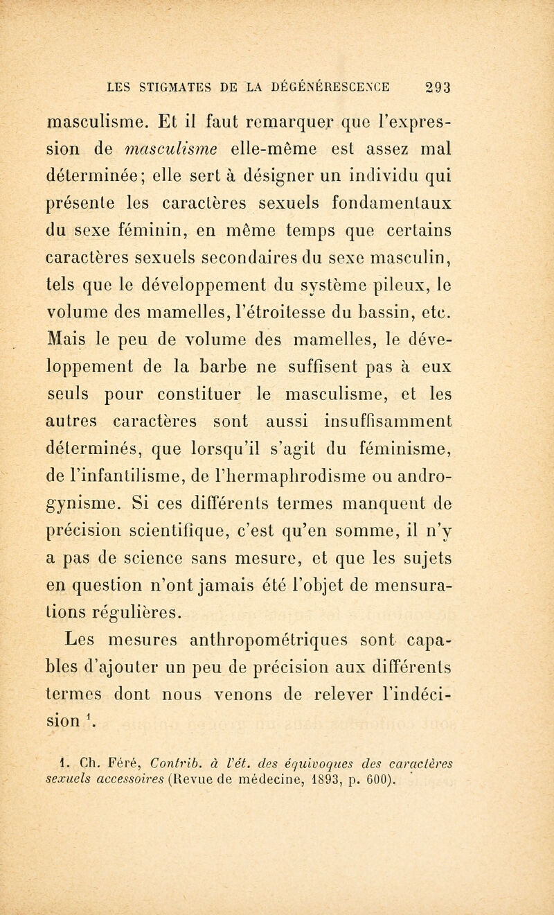 masculisme. Et il faut remarquer que l'expres- sion de masculisme elle-même est assez mal déterminée; elle sert à désigner un individu qui présente les caractères sexuels fondamentaux du sexe féminin, en même temps que certains caractères sexuels secondaires du sexe masculin, tels que le développement du système pileux, le volume des mamelles, l'étroitesse du bassin, etc. Mais le peu de volume des mamelles, le déve- loppement de la barbe ne suffisent pas à eux seuls pour constituer le masculisme, et les autres caractères sont aussi insuffisamment déterminés, que lorsqu'il s'agit du féminisme, de l'infantilisme, de l'hermaphrodisme ou andro- gynisme. Si ces différents termes manquent de précision scientifique, c'est qu'en somme, il n'y a pas de science sans mesure, et que les sujets en question n'ont jamais été l'objet de mensura- tions régulières. Les mesures anthropométriques sont capa- bles d'ajouter un peu de précision aux différents termes dont nous venons de relever l'indéci- sion *. 1. Ch. Féré, Contrib. à Vét. des équivoques des caractères sexuels accessoires (Revue de médecine, 1893, p. 600).
