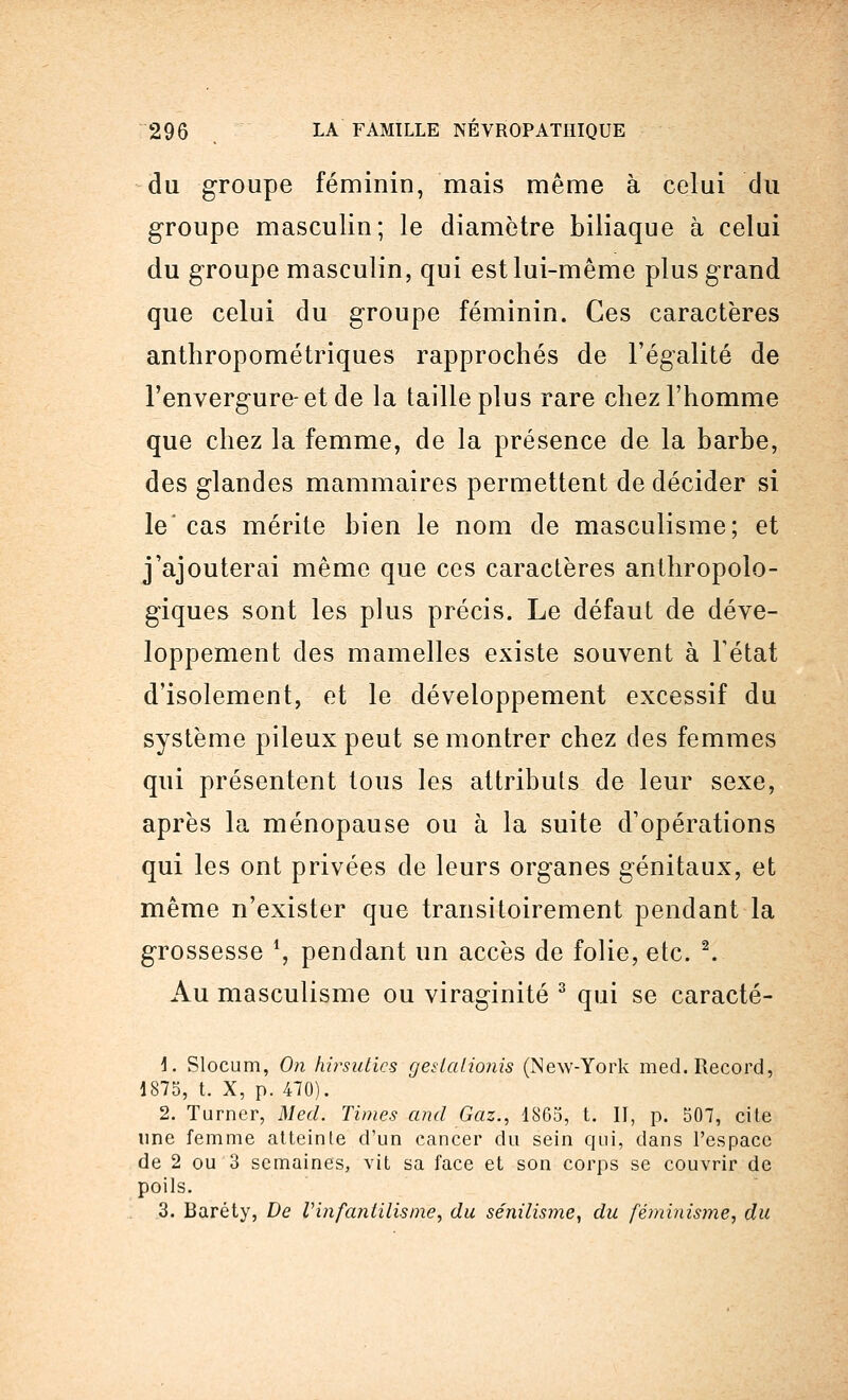 du groupe féminin, mais même à celui du groupe masculin; le diamètre biliaque à celui du groupe masculin, qui est lui-même plus grand que celui du groupe féminin. Ces caractères anthropométriques rapprochés de l'égalité de l'envergure-et de la taille plus rare chez l'homme que chez la femme, de la présence de la barbe, des glandes mammaires permettent de décider si le'cas mérite bien le nom de masculisme; et j'ajouterai même que ces caractères anthropolo- giques sont les plus précis. Le défaut de déve- loppement des mamelles existe souvent à Fétat d'isolement, et le développement excessif du système pileux peut se montrer chez des femmes qui présentent tous les attributs de leur sexe, après la ménopause ou à la suite d'opérations qui les ont privées de leurs organes génitaux, et même n'exister que transitoirement pendant la grossesse l, pendant un accès de folie, etc. 2. Au masculisme ou viraginité 3 qui se caracté- 1. Slocum, On hirsuties geskdionis (New-York med. Record, 1875, t. X, p. 470). 2. Turner, Med. Times and Gaz., 1865, t. II, p. 507, cite une femme atteinte d'un cancer du sein qui, dans l'espace de 2 ou 3 semaines, vit sa face et son corps se couvrir de poils. 3. Baréty, De Vinfantilisme, du sénilisme, du féminisme, du
