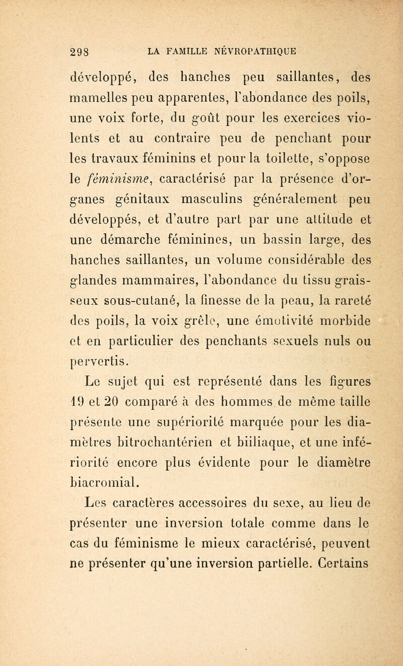 développé, des hanches peu saillantes, des mamelles peu apparentes, l'abondance des poils, une voix forte, du goût pour les exercices vio- lents et au contraire peu de penchant pour les travaux féminins et pour la toilette, s'oppose le féminisme, caractérisé par la présence d'or- ganes génitaux masculins généralement peu développés, et d'autre part par une altitude et une démarche féminines, un bassin large, des hanches saillantes, un volume considérable des glandes mammaires, l'abondance du tissu grais- seux sous-cutané, la finesse de la peau, la rareté des poils, la voix grêle, une émotivité morbide et en particulier des penchants sexuels nuls ou pervertis. Le sujet qui est représenté dans les figures 19 et 20 comparé à des hommes de même taille présente une supériorité marquée pour les dia- mètres bitrochantérien et biiliaque, et une infé- riorité encore plus évidente pour le diamètre biacromial. Los caractères accessoires du sexe, au lieu de présenter une inversion totale comme dans le cas du féminisme le mieux caractérisé, peuvent ne présenter qu'une inversion partielle. Certains