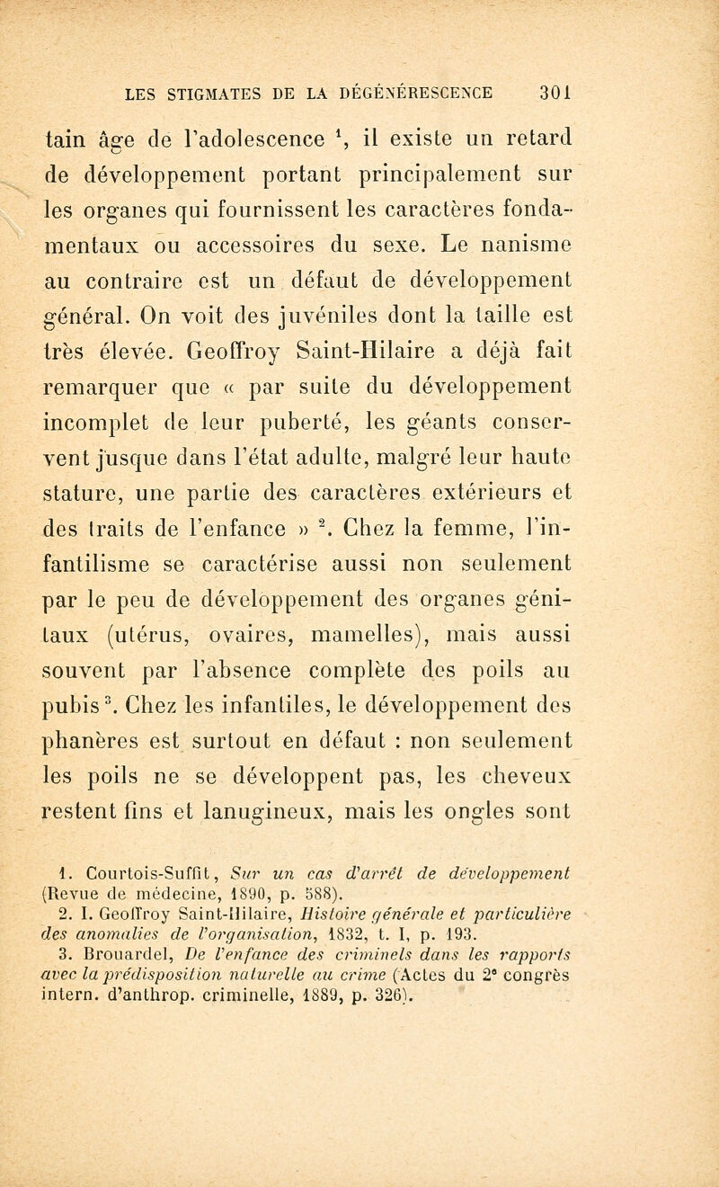 tain âge de l'adolescence V, il existe un retard de développement portant principalement sur les organes qui fournissent les caractères fonda- mentaux ou accessoires du sexe. Le nanisme au contraire est un défaut de développement général. On voit des juvéniles dont la taille est très élevée. Geoffroy Saint-Hilaire a déjà fait remarquer que « par suite du développement incomplet de leur puberté, les géants conser- vent jusque dans l'état adulte, malgré leur haute stature, une partie des caractères extérieurs et des traits de l'enfance » 2. Chez la femme, l'in- fantilisme se caractérise aussi non seulement par le peu de développement des organes géni- taux (utérus, ovaires, mamelles), mais aussi souvent par l'absence complète des poils au pubis3. Chez les infantiles, le développement des phanères est surtout en défaut : non seulement les poils ne se développent pas, les cheveux restent fins et lanugineux, mais les ongles sont 1. Courtois-Suffit, Sur un cas d'arrêt de développement (Revue de médecine, 1890, p. 588). 2. I. Geoffroy Saint-Hilaire, Histoire générale et particulière des anomalies de l'organisation, 1832, t. I, p. 193. 3. Brouardel, De l'enfance des criminels dans les rapports avec la prédisposition naturelle au crime ('Actes du 28 congrès intern. d'anthrop. criminelle, 1889, p. 326).