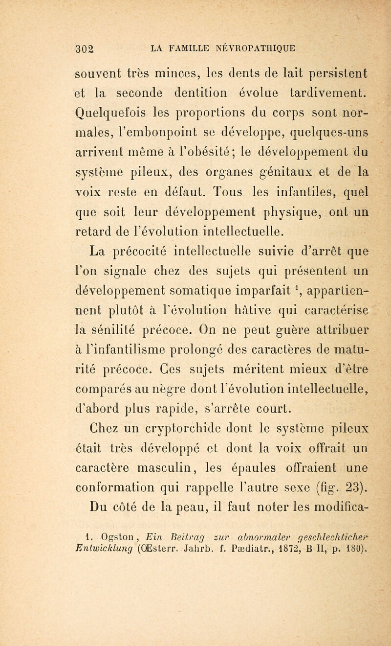 souvent très minces, les dents de lait persistent et la seconde dentition évolue tardivement. Quelquefois les proportions du corps sont nor- males, l'embonpoint se développe, quelques-uns arrivent même à l'obésité; le développement du système pileux, des organes génitaux et de la voix reste en défaut. Tous les infantiles, quel que soit leur développement physique, ont un retard de l'évolution intellectuelle. La précocité intellectuelle suivie d'arrêt que l'on signale chez des sujets qui présentent un développement somatique imparfait *, appartien- nent plutôt à l'évolution hâtive qui caractérise la sénilité précoce. On ne peut guère attribuer à l'infantilisme prolongé des caractères de matu- rité précoce. Ces sujets méritent mieux d'être comparés au nègre dont l'évolution intellectuelle, d'abord plus rapide, s'arrête court. Chez un cryptorchide dont le système pileux était très développé et dont la voix offrait un caractère masculin, les épaules offraient une conformation qui rappelle l'autre sexe (fig. 23). Du côté de la peau, il faut noter les modifica- 1. Ogston, Ein Beitrag zur abnormalev geschlechticher Entwicklung (OEsterr. Jahrb. f. Paediatr., 1872, B II, p. 180).