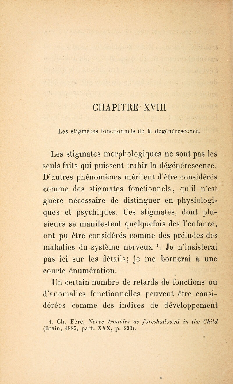 Les stigmates fonctionnels de la dégénérescence. Les stigmates morphologiques ne sont pas les seuls faits qui puissent trahir la dégénérescence. D'autres phénomènes méritent d'être considérés comme des stigmates fonctionnels, qu'il n'est guère nécessaire de distinguer en physiologi- ques et psychiques. Ces stigmates, dont plu- sieurs se manifestent quelquefois dès l'enfance, ont pu être considérés comme des préludes des maladies du système nerveux '. Je n'insisterai pas ici sur les détails; je me bornerai à une courte énumération. Un certain nombre de retards de fonctions ou d'anomalies fonctionnelles peuvent être consi- dérées comme des indices de développement 1. Ch. Féré, Nerve troubles as foreshadovoed in the Child (Brain, 1885, part. XXX, p. 230).