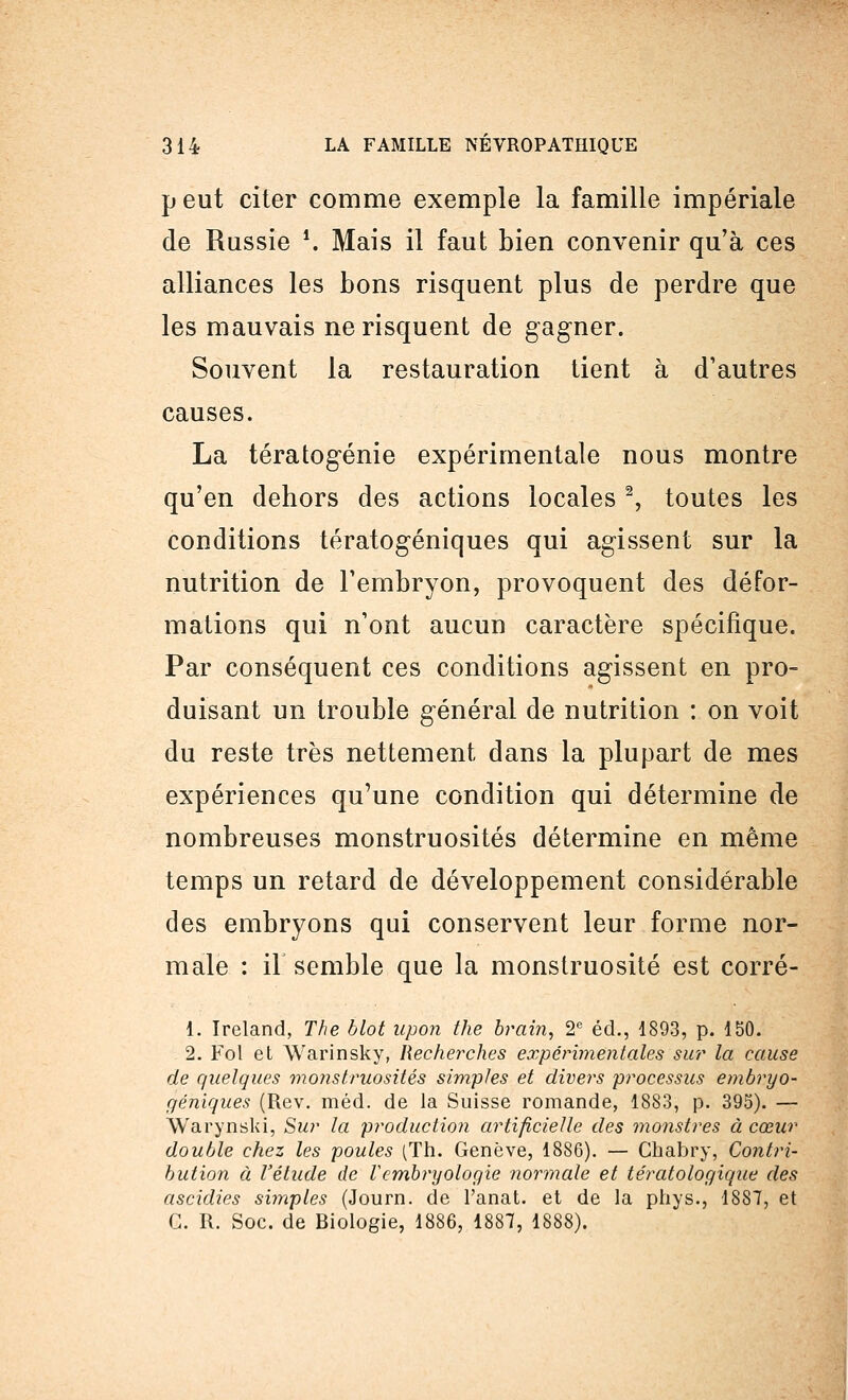 p eut citer comme exemple la famille impériale de Russie \ Mais il faut bien convenir qu'à ces alliances les bons risquent plus de perdre que les mauvais ne risquent de gagner. Souvent la restauration tient à d'autres causes. La tératogénie expérimentale nous montre qu'en dehors des actions locales2, toutes les conditions tératogéniques qui agissent sur la nutrition de l'embryon, provoquent des défor- mations qui n'ont aucun caractère spécifique. Par conséquent ces conditions agissent en pro- duisant un trouble général de nutrition : on voit du reste très nettement dans la plupart de mes expériences qu'une condition qui détermine de nombreuses monstruosités détermine en même temps un retard de développement considérable des embryons qui conservent leur forme nor- male : il semble que la monstruosité est corré- 1. Ireland, The blot npon the brain, 2e éd., 1893, p. 150. 2. Fol et Warinsky, Recherches expérimentales sur la cause de quelques monstruosités simples et divers processus embryo- géhiques (Rev. méd. de la Suisse romande, 1883, p. 395). — Warynski, Sur la production artificielle des monstres à cœur double chez les poules (Th. Genève, 1886). — Chabry, Contri- bution à l'étude de V embryologie normale et tératologique des ascidies simples (Journ. de l'anat. et de la phys., 1887, et G. R. Soc. de Biologie, 1886, 1887, 1888).