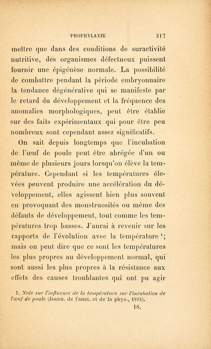 mettre que dans des conditions de suractivité nutritive, des organismes défectueux puissent fournir une épigénèse normale. La possibilité de combattre pendant la période embryonnaire la tendance dégénérative qui se manifeste par le retard du développement et la fréquence des anomalies morphologiques, peut être établie sur des faits expérimentaux qui pour être peu nombreux sont cependant assez significatifs. On sait depuis longtemps que l'incubation de l'œuf de poule peut être abrégée d'un ou même de plusieurs jours lorsqu'on élève la tem- pérature. Cependant si les températures éle- vées peuvent produire une accélération du dé- veloppement, elles agissent bien plus souvent en provoquant des monstruosités ou même des défauts de développement, tout comme les tem- pératures trop basses. J'aurai à revenir sur les rapports de l'évolution avec la température1; mais on peut dire que ce sont les températures les plus propres au développement normal, qui sont aussi les plus propres à la résistance aux effets des causes troublantes qui ont pu agir 1. Note sur l'influence de la température sur Vincubation de Vœuf de poule (Journ. de l'anat. et de la phys., 1894). 18.