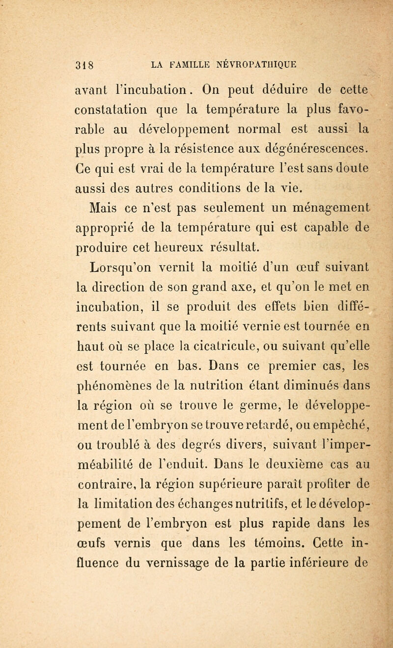 avant l'incubation. On peut déduire de cette constatation que la température la plus favo- rable au développement normal est aussi la plus propre à la résistence aux dégénérescences. Ce qui est vrai de la température l'est sans doute aussi des autres conditions de la vie. Mais ce n'est pas seulement un ménagement approprié de la température qui est capable de produire cet heureux résultat. Lorsqu'on vernit la moitié d'un œuf suivant la direction de son grand axe, et qu'on le met en incubation, il se produit des effets bien diffé- rents suivant que la moitié vernie est tournée en haut où se place la cicatricule, ou suivant qu'elle est tournée en bas. Dans ce premier cas, les phénomènes de la nutrition étant diminués dans la région où se trouve le germe, le développe- ment de l'embryon se trouve retardé, ou empêché, ou troublé à des degrés divers, suivant l'imper- méabilité de l'enduit. Dans le deuxième cas au contraire, la région supérieure paraît profiter de la limitation des échanges nutritifs, et le dévelop- pement de l'embryon est plus rapide dans les œufs vernis que dans les témoins. Cette in- fluence du vernissage de la partie inférieure de