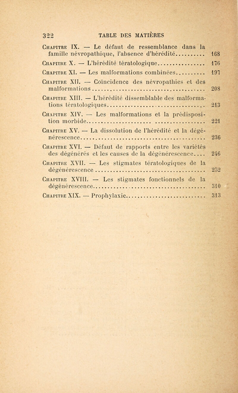 Chapitre IX. — Le défaut de ressemblance dans la famille névropathique, l'absence d'hérédité 168 Chapitre X. — L'hérédité tératologique 176 Chapitre XL — Les malformations combinées 191 Chapitre XIL — Coïncidence des névropathies et des malformations 208 Chapitre XIII. — L'hérédité dissemblable des malforma- tions tératologiques 213 Chapitre XIV. — Les malformations et la prédisposi- tion morbide 221 Chapitre XV. — La dissolution de l'hérédité et la dégé- nérescence 236 Chapitre XVI. — Défaut de rapports entre les variétés des dégénérés et les causes de la dégénérescence.... 246 Chapitre XVII. — Les stigmates tératologiques de la dégénérescence 252 Chapitre XVIII. — Les stigmates fonctionnels de la dégénérescence 310 Chapitre XIX. — Prophylaxie 313